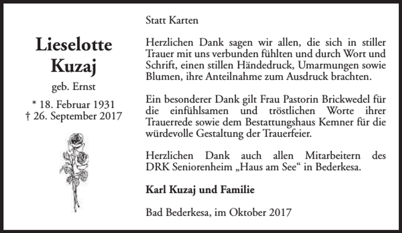 <p>Statt Karten</p><p>Lieselotte<br />Kuzaj<br />geb. Ernst<br />* 18. Februar 1931<br />† 26. September 2017</p><p>Herzlichen Dank sagen wir allen, die sich in stiller<br />Trauer mit uns verbunden fühlten und durch Wort und<br />Schrift, einen stillen Händedruck, Umarmungen sowie<br />Blumen, ihre Anteilnahme zum Ausdruck brachten.<br />Ein besonderer Dank gilt Frau Pastorin Brickwedel für<br />die einfühlsamen und tröstlichen Worte ihrer<br />Trauerrede sowie dem Bestattungshaus Kemner für die<br />würdevolle Gestaltung der Trauerfeier.<br />Herzlichen Dank auch allen Mitarbeitern des<br />DRK Seniorenheim „Haus am See“ in Bederkesa.<br />Karl Kuzaj und Familie<br />Bad Bederkesa, im Oktober 2017</p>