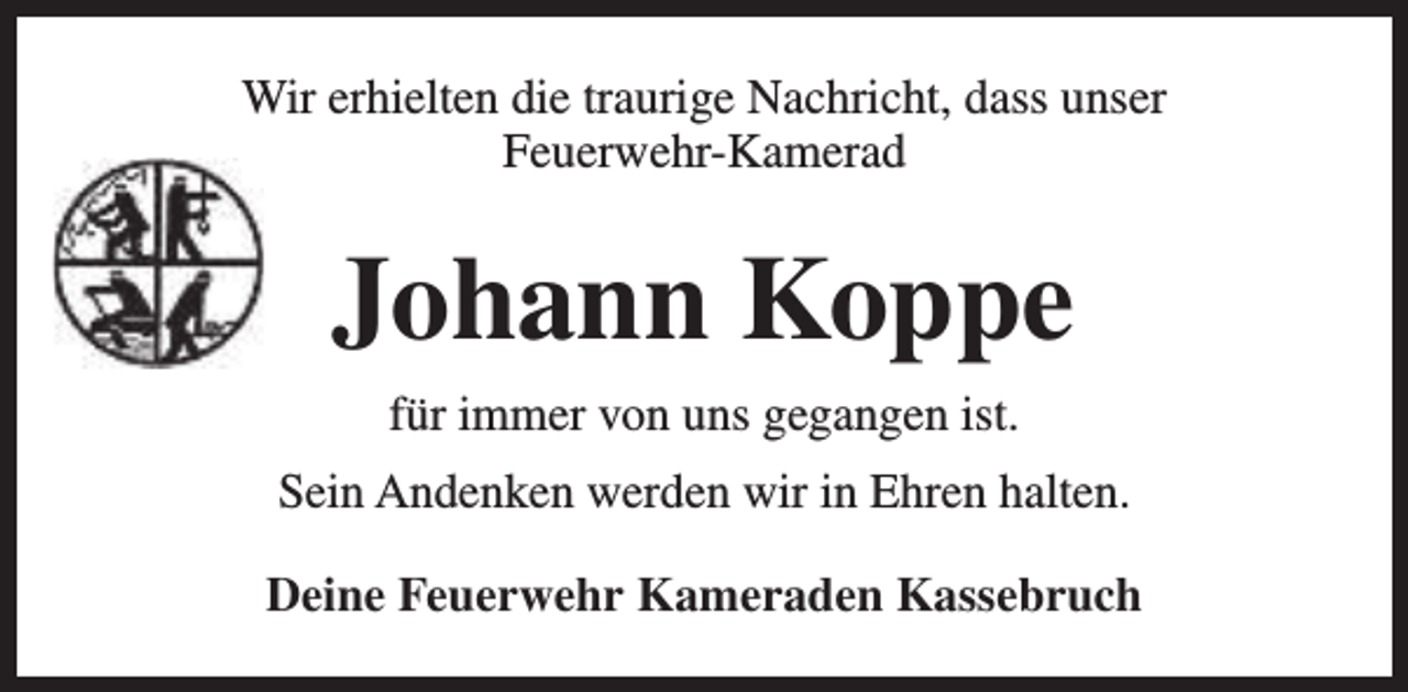 <p>Wir erhielten die traurige Nachricht, dass unser<br />Feuerwehr-Kamerad</p><p>Johann Koppe<br />für immer von uns gegangen ist.<br />Sein Andenken werden wir in Ehren halten.<br />Deine Feuerwehr Kameraden Kassebruch</p>