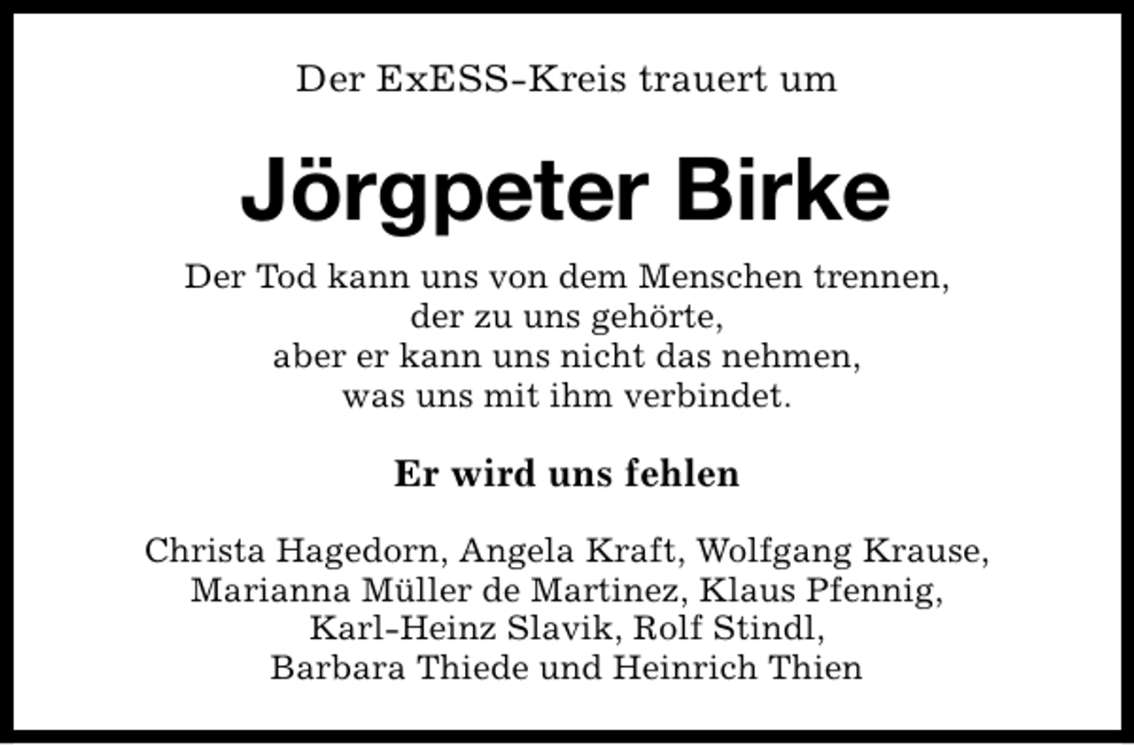 <p>Der ExESS-Kreis trauert um</p><p>Jörgpeter Birke<br />Der Tod kann uns von dem Menschen trennen,<br />der zu uns gehörte,<br />aber er kann uns nicht das nehmen,<br />was uns mit ihm verbindet.</p><p>Er wird uns fehlen<br />Christa Hagedorn, Angela Kraft, Wolfgang Krause,<br />Marianna Müller de Martinez, Klaus Pfennig,<br />Karl-Heinz Slavik, Rolf Stindl,<br />Barbara Thiede und Heinrich Thien</p>