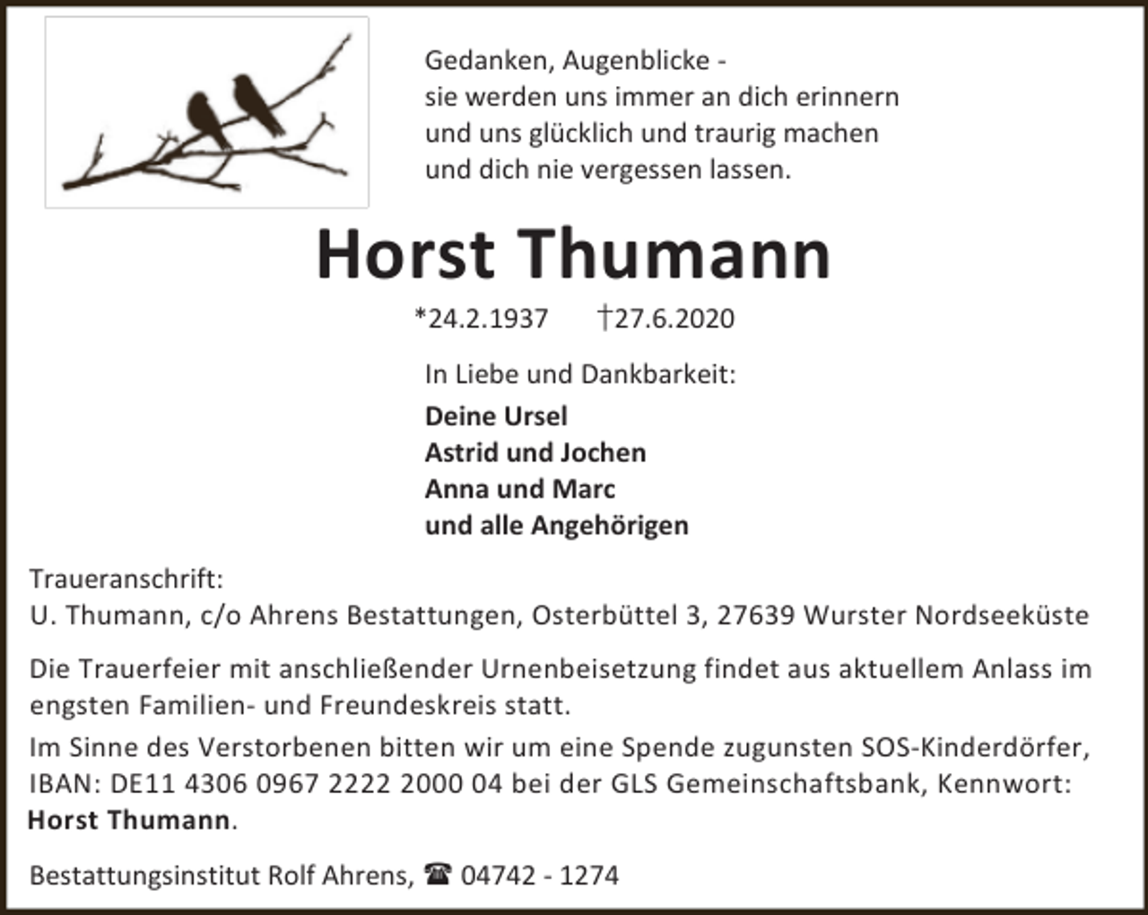 <p>Gedanken, Augenblicke sie werden uns immer an dich erinnern<br />und uns glücklich und traurig machen<br />und dich nie vergessen lassen.</p><p>Horst Thumann<br />*24.2.1937</p><p>†27.6.2020</p><p>In Liebe und Dankbarkeit:<br />Deine Ursel<br />Astrid und Jochen<br />Anna und Marc<br />und alle Angehörigen<br />Traueranschrift:<br />U. Thumann, c/o Ahrens Bestattungen, Osterbüttel 3, 27639 Wurster Nordseeküste<br />Die Trauerfeier mit anschließender Urnenbeisetzung findet aus aktuellem Anlass im<br />engsten Familien- und Freundeskreis statt.<br />Im Sinne des Verstorbenen bitten wir um eine Spende zugunsten SOS-Kinderdörfer,<br />IBAN: DE11 4306 0967 222004 bei der GLS Gemeinschaftsbank, Kennwort:<br />Horst Thumann.<br />Bestattungsinstitut Rolf Ahrens,  04742 - 1274</p>