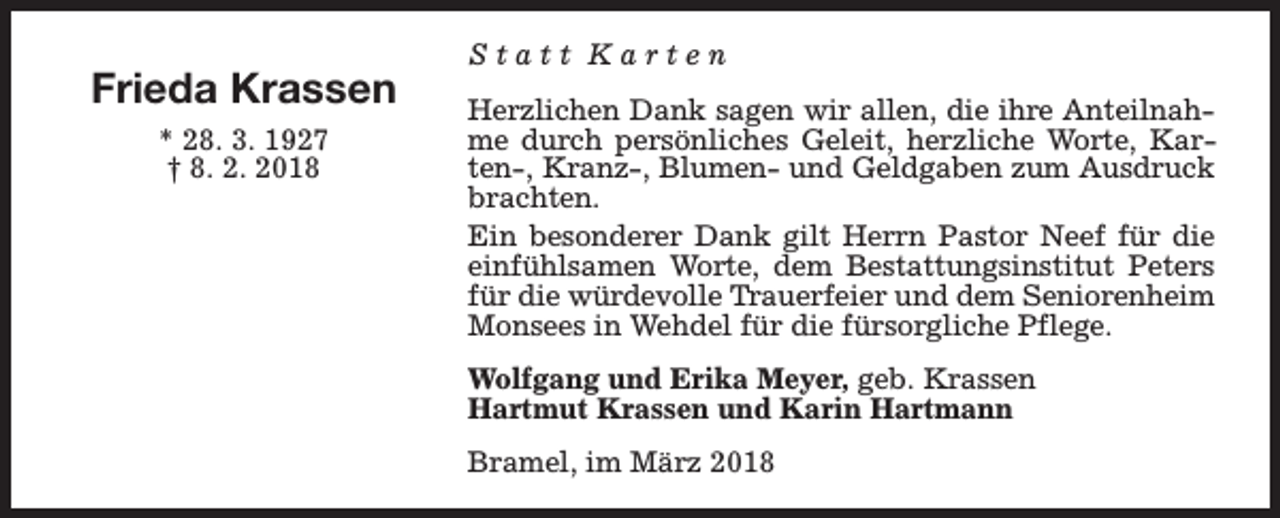 <p>Frieda Krassen<br />* 28. 3. 1927<br />† 8. 2. 2018</p><p>Statt Karten<br />Herzlichen Dank sagen wir allen, die ihre Anteilnahme durch persönliches Geleit, herzliche Worte, Karten-, Kranz-, Blumen- und Geldgaben zum Ausdruck<br />brachten.<br />Ein besonderer Dank gilt Herrn Pastor Neef für die<br />einfühlsamen Worte, dem Bestattungsinstitut Peters<br />für die würdevolle Trauerfeier und dem Seniorenheim<br />Monsees in Wehdel für die fürsorgliche Pflege.<br />Wolfgang und Erika Meyer, geb. Krassen<br />Hartmut Krassen und Karin Hartmann<br />Bramel, im März 2018</p>