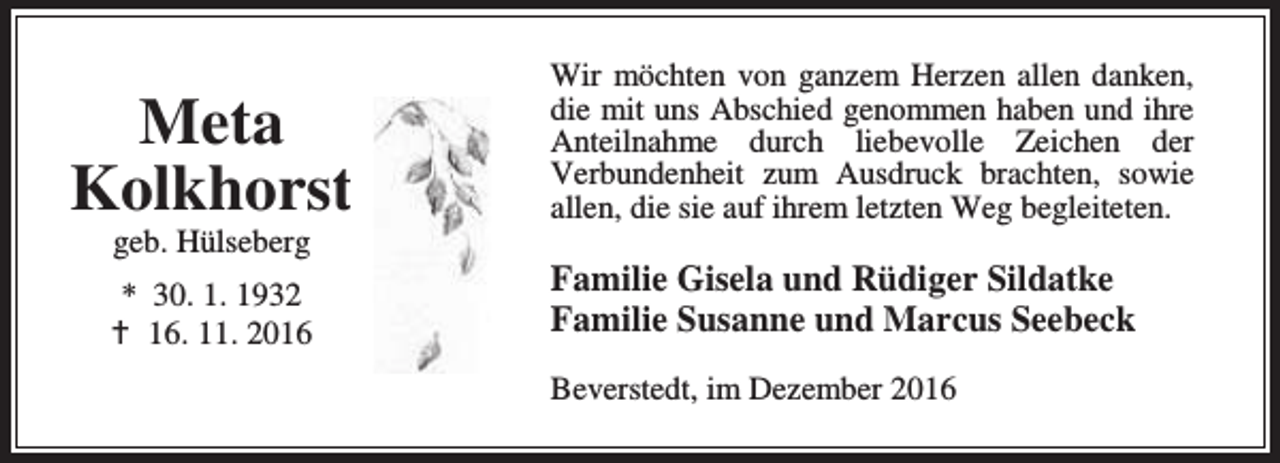 <p>Meta<br />Kolkhorst<br />geb. Hülseberg</p><p>* 30. 1. 1932<br />a 16. 11. 2016</p><p>Wir möchten von ganzem Herzen allen danken,<br />die mit uns Abschied genommen haben und ihre<br />Anteilnahme durch liebevolle Zeichen der<br />Verbundenheit zum Ausdruck brachten, sowie<br />allen, die sie auf ihrem letzten Weg begleiteten.</p><p>Familie Gisela und Rüdiger Sildatke<br />Familie Susanne und Marcus Seebeck<br />Beverstedt, im Dezember 2016</p>
