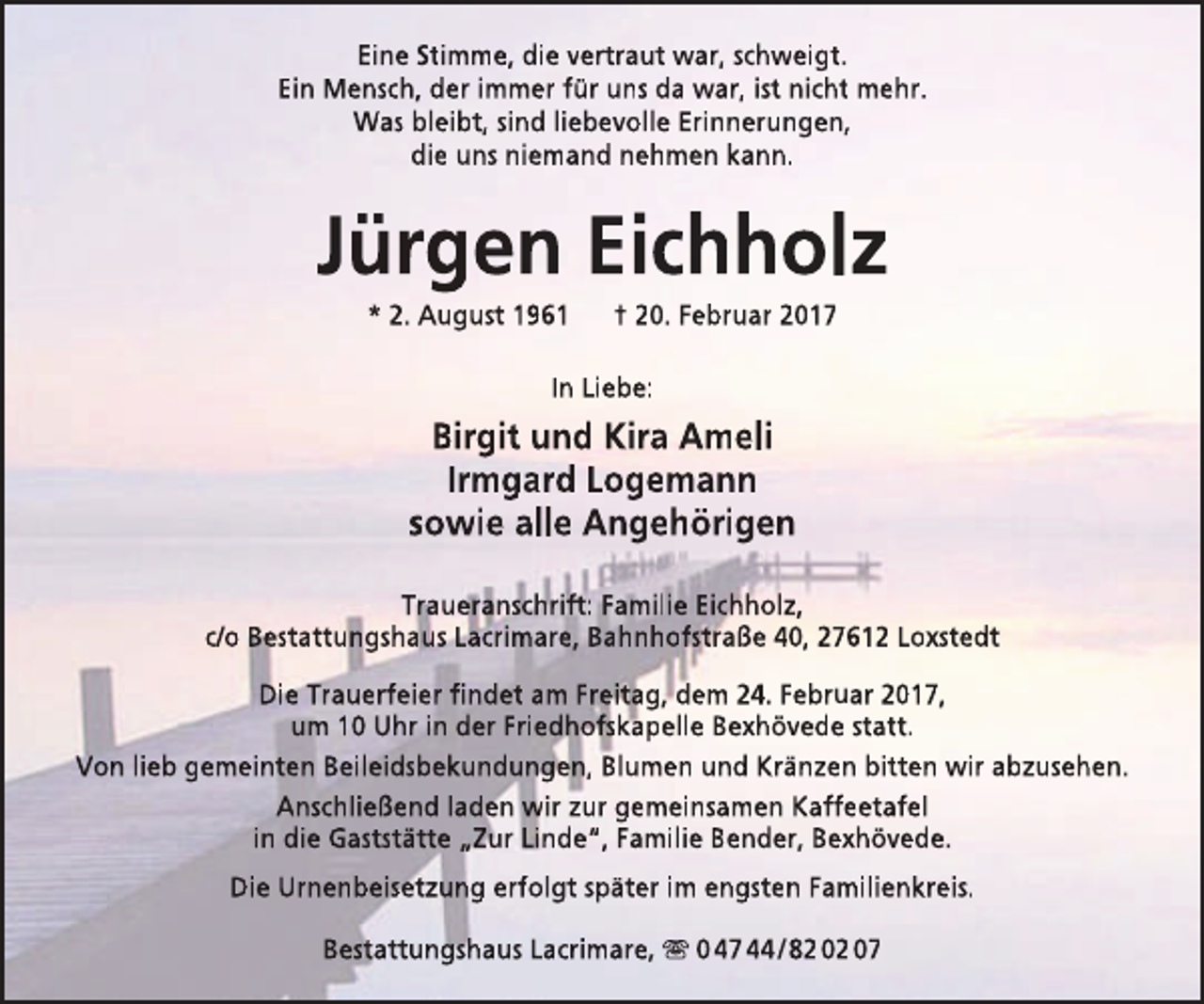 <p>Eine Stimme, die vertraut war, schweigt.<br />Ein Mensch, der immer für uns da war, ist nicht mehr.<br />Was bleibt, sind liebevolle Erinnerungen,<br />die uns niemand nehmen kann.</p><p>Jürgen Eichholz<br />* 2. August 1961</p><p>† 20. Februar 2017</p><p>In Liebe:</p><p>Birgit und Kira Ameli<br />Irmgard Logemann<br />sowie alle Angehörigen<br />Traueranschrift: Familie Eichholz,<br />c/o Bestattungshaus Lacrimare, Bahnhofstraße 40, 27612 Loxstedt<br />Die Trauerfeier findet am Freitag, dem 24. Februar 2017,<br />um 10 Uhr in der Friedhofskapelle Bexhövede statt.<br />Von lieb gemeinten Beileidsbekundungen, Blumen und Kränzen bitten wir abzusehen.<br />Anschließend laden wir zur gemeinsamen Kaffeetafel<br />in die Gaststätte „Zur Linde“, Familie Bender, Bexhövede.<br />Die Urnenbeisetzung erfolgt später im engsten Familienkreis.<br />Bestattungshaus Lacrimare,  0 47 44 / 82 02 07</p>