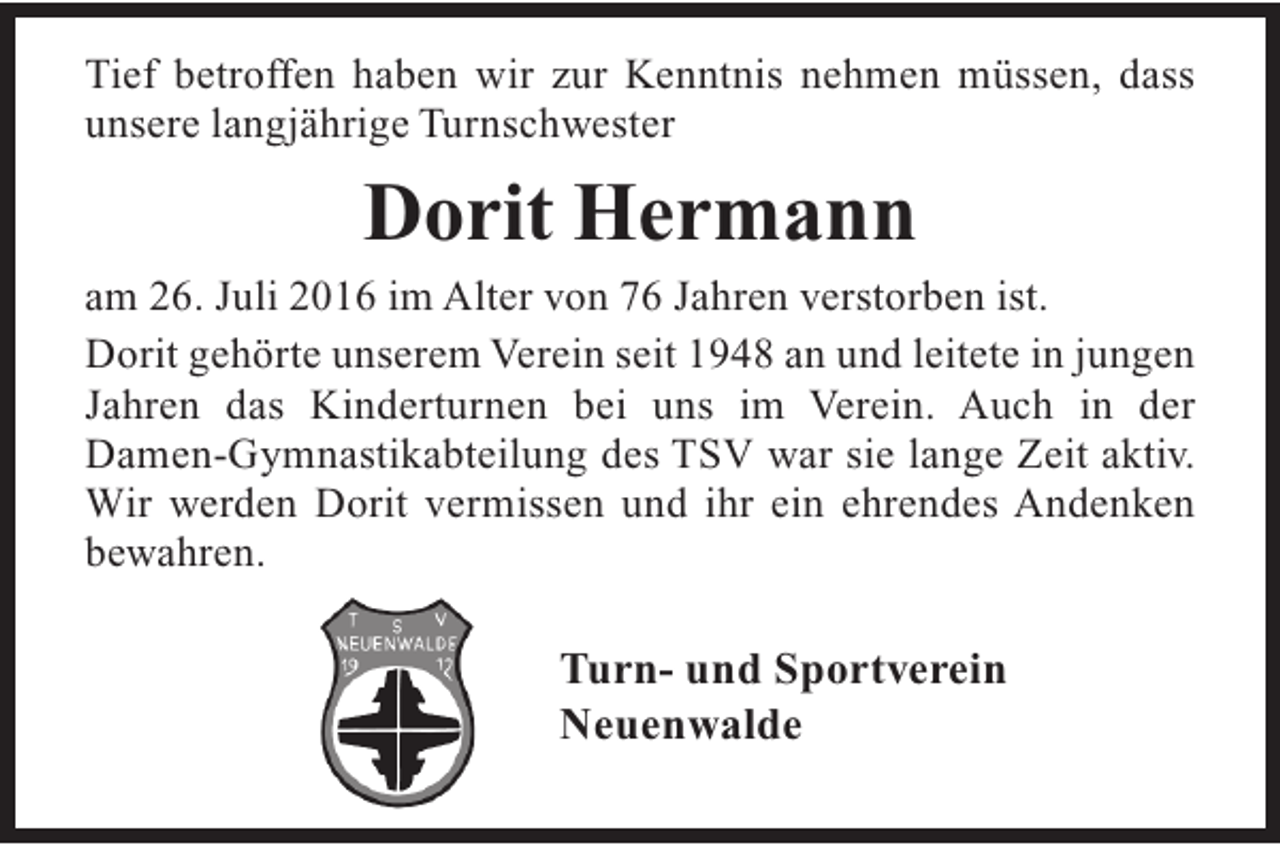 <p>Tief betroffen haben wir zur Kenntnis nehmen müssen, dass<br />unsere langjährige Turnschwester</p><p>Dorit Hermann</p><p>am 26. Juli 2016 im Alter von 76 Jahren verstorben ist.<br />Dorit gehörte unserem Verein seit 1948 an und leitete in jungen<br />Jahren das Kinderturnen bei uns im Verein. Auch in der<br />Damen-Gymnastikabteilung des TSV war sie lange Zeit aktiv.<br />Wir werden Dorit vermissen und ihr ein ehrendes Andenken<br />bewahren.</p><p>Turn- und Sportverein<br />Neuenwalde</p>