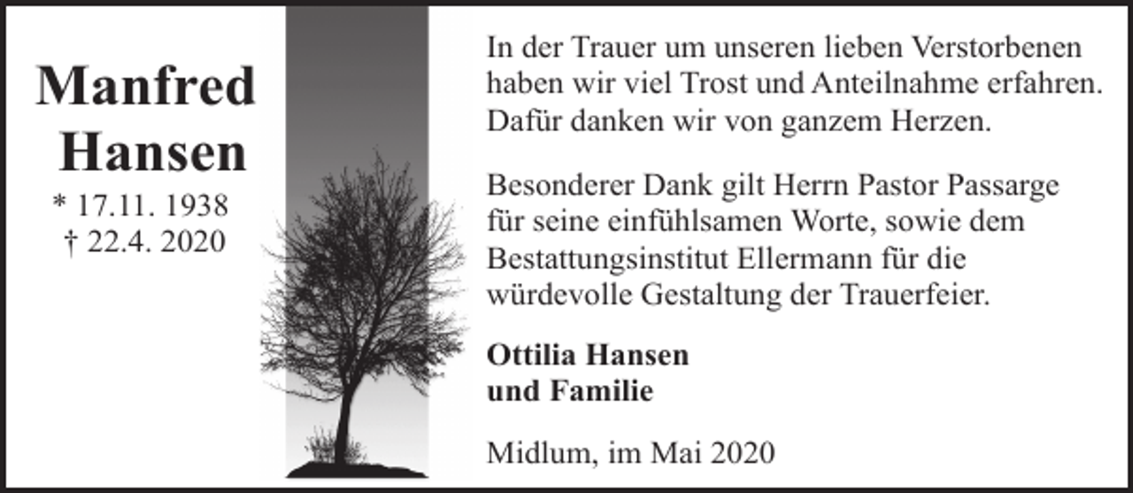 <p>Manfred<br />Hansen<br />* 17.11. 1938<br />† 22.4. 2020</p><p>In der Trauer um unseren lieben Verstorbenen<br />haben wir viel Trost und Anteilnahme erfahren.<br />Dafür danken wir von ganzem Herzen.<br />Besonderer Dank gilt Herrn Pastor Passarge<br />für seine einfühlsamen Worte, sowie dem<br />Bestattungsinstitut Ellermann für die<br />würdevolle Gestaltung der Trauerfeier.<br />Ottilia Hansen<br />und Familie<br />Midlum, im Mai 2020</p>
