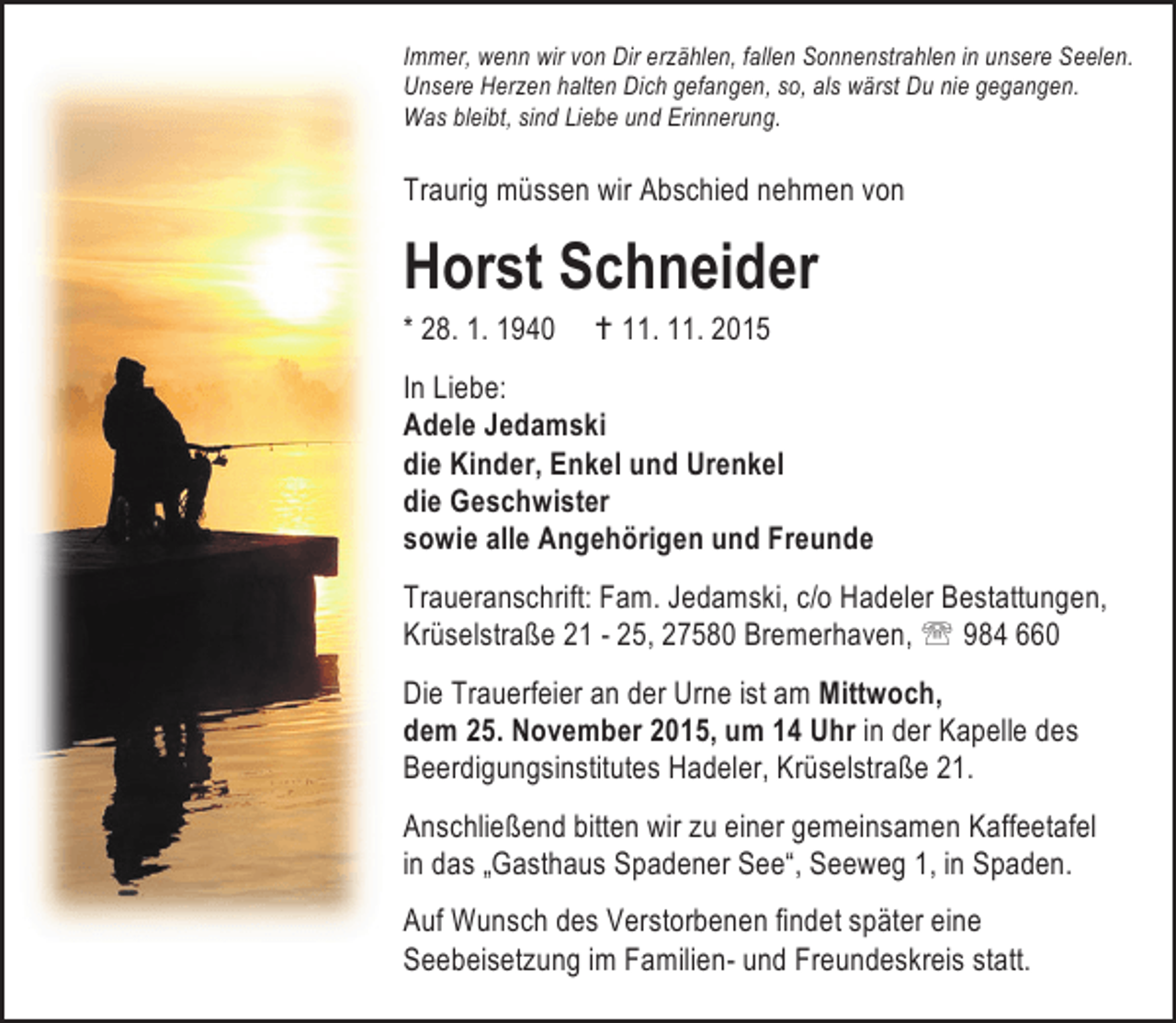 <p>Immer, wenn wir von Dir erzählen, fallen Sonnenstrahlen in unsere Seelen.<br />Unsere Herzen halten Dich gefangen, so, als wärst Du nie gegangen.<br />Was bleibt, sind Liebe und Erinnerung.</p><p>Traurig müssen wir Abschied nehmen von</p><p>Horst Schneider<br />* 28. 1. 1940</p><p>B 11. 11. 2015</p><p>In Liebe:<br />Adele Jedamski<br />die Kinder, Enkel und Urenkel<br />die Geschwister<br />sowie alle Angehörigen und Freunde<br />Traueranschrift: Fam. Jedamski, c/o Hadeler Bestattungen,<br />Krüselstraße 21 - 25, 27580 Bremerhaven, ℡ 984 660<br />Die Trauerfeier an der Urne ist am Mittwoch,<br />dem 25. November 2015, um 14 Uhr in der Kapelle des<br />Beerdigungsinstitutes Hadeler, Krüselstraße 21.<br />Anschließend bitten wir zu einer gemeinsamen Kaffeetafel<br />in das „Gasthaus Spadener See“, Seeweg 1, in Spaden.<br />Auf Wunsch des Verstorbenen findet später eine<br />Seebeisetzung im Familien- und Freundeskreis statt.</p>