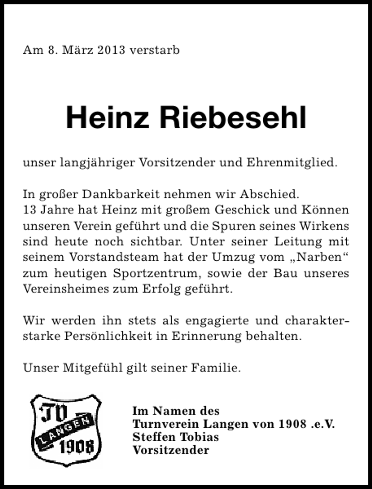 <p>Am 8. März 2013 verstarb</p><p>Heinz Riebesehl<br />unser langjähriger Vorsitzender und Ehrenmitglied.<br />In großer Dankbarkeit nehmen wir Abschied.<br />13 Jahre hat Heinz mit großem Geschick und Können<br />unseren Verein geführt und die Spuren seines Wirkens<br />sind heute noch sichtbar. Unter seiner Leitung mit<br />seinem Vorstandsteam hat der Umzug vom „Narben“<br />zum heutigen Sportzentrum, sowie der Bau unseres<br />Vereinsheimes zum Erfolg geführt.<br />Wir werden ihn stets als engagierte und charakterstarke Persönlichkeit in Erinnerung behalten.<br />Unser Mitgefühl gilt seiner Familie.<br />Im Namen des<br />Turnverein Langen von 1908 .e.V.<br />Steffen Tobias<br />Vorsitzender</p>