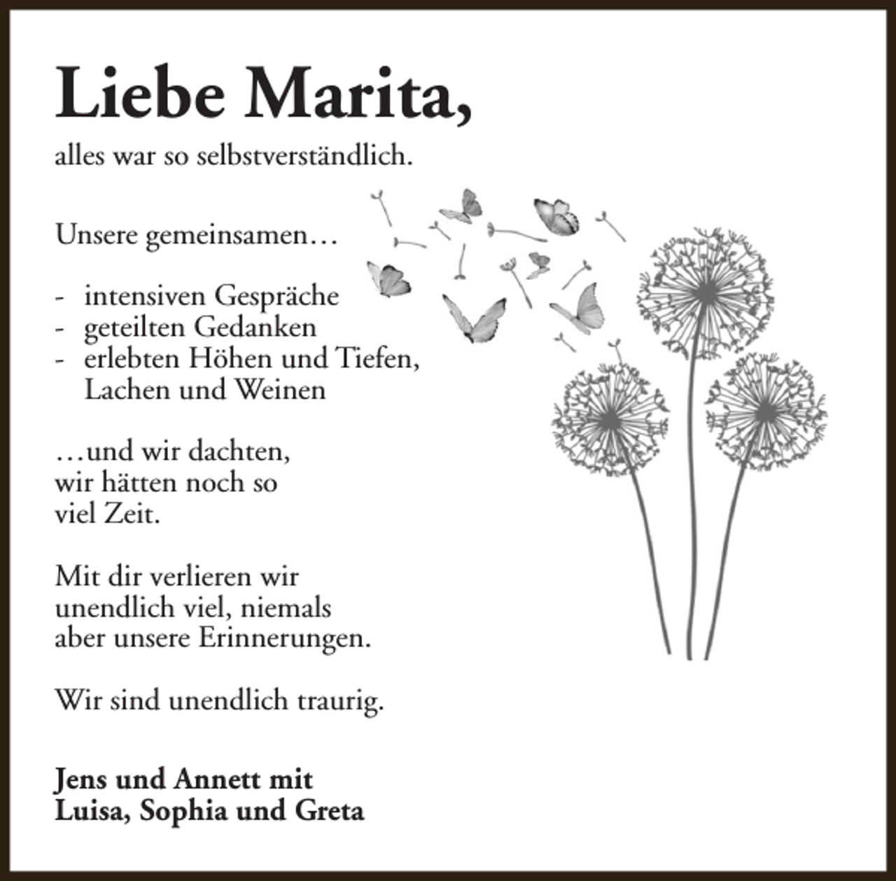 <p>Liebe Marita,</p><p>alles war so selbstverständlich.<br />Unsere gemeinsamen…</p><p>- intensiven Gespräche<br />- geteilten Gedanken<br />- erlebten Höhen und Tiefen,<br />Lachen und Weinen<br />…und wir dachten,<br />wir hätten noch so<br />viel Zeit.<br />Mit dir verlieren wir<br />unendlich viel, niemals<br />aber unsere Erinnerungen.<br />Wir sind unendlich traurig.<br />Jens und Annett mit<br />Luisa, Sophia und Greta</p>