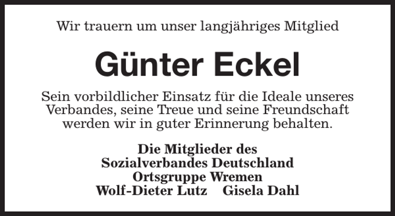 <p>Wir trauern um unser langjähriges Mitglied</p><p>Günter Eckel<br />Sein vorbildlicher Einsatz für die Ideale unseres<br />Verbandes, seine Treue und seine Freundschaft<br />werden wir in guter Erinnerung behalten.<br />Die Mitglieder des<br />Sozialverbandes Deutschland<br />Ortsgruppe Wremen<br />Wolf-Dieter Lutz Gisela Dahl</p>