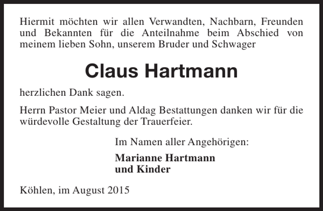 <p>Hiermit möchten wir allen Verwandten, Nachbarn, Freunden<br />und Bekannten für die Anteilnahme beim Abschied von<br />meinem lieben Sohn, unserem Bruder und Schwager</p><p>Claus Hartmann<br />herzlichen Dank sagen.<br />Herrn Pastor Meier und Aldag Bestattungen danken wir für die<br />würdevolle Gestaltung der Trauerfeier.<br />Im Namen aller Angehörigen:<br />Marianne Hartmann<br />und Kinder<br />Köhlen, im August 2015</p>