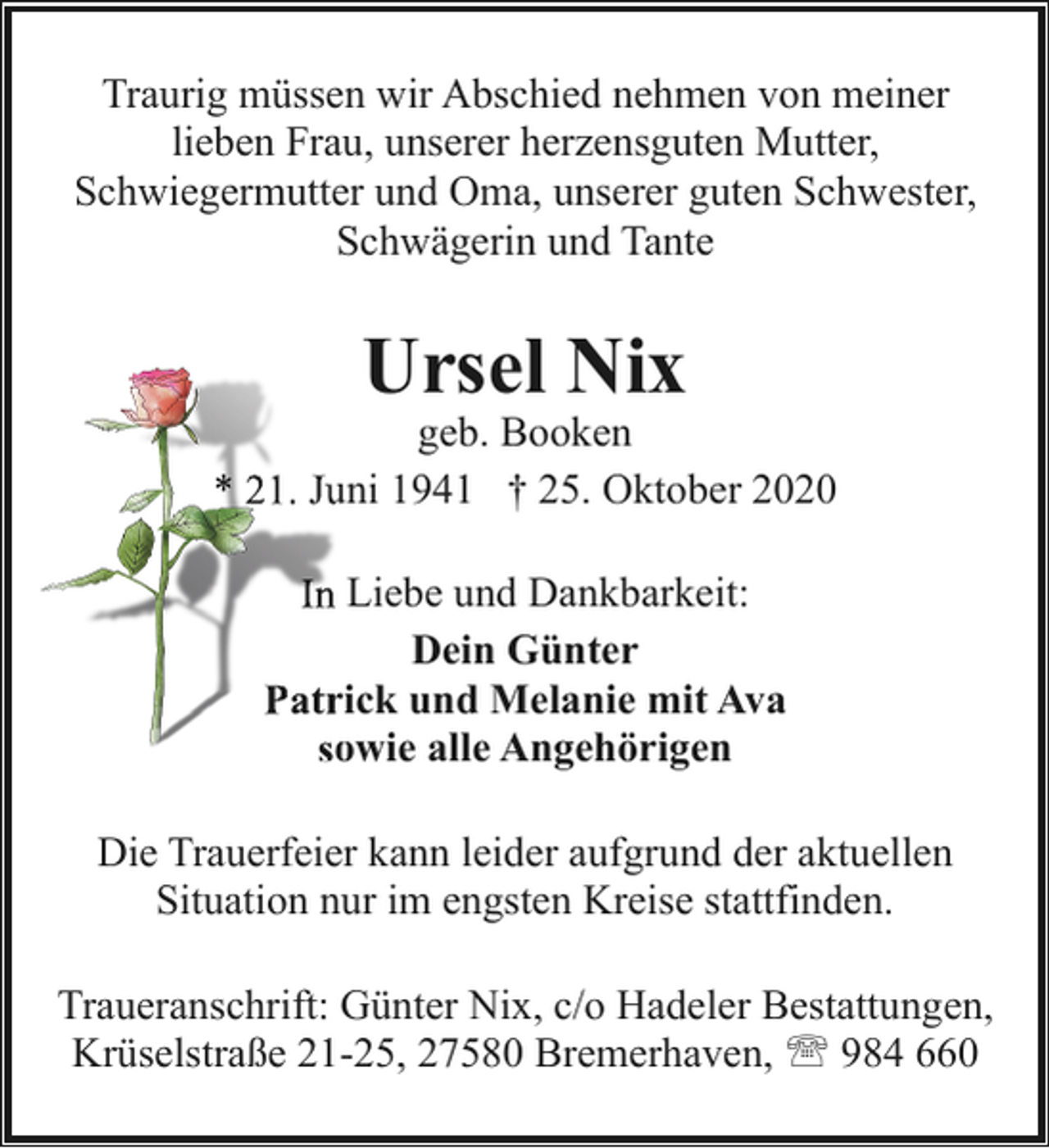 <p>Traurig müssen wir Abschied nehmen von meiner<br />lieben Frau, unserer herzensguten Mutter,<br />Schwiegermutter und Oma, unserer guten Schwester,<br />Schwägerin und Tante</p><p>Ursel Nix</p><p>geb. Booken<br />* 21. Juuni 1941 † 25. Oktober 2020<br />In Liebe und Dankbarkeit:<br />Dein Günter<br />Patrrick und Melanie mit Ava<br />sowie alle Angehörigen<br />so<br />Die Trauerfeier kann leider aufgrund der aktuellen<br />Situation nur im engsten Kreise stattfinden.<br />Traueranschrift: Günter Nix, c/o Hadeler Bestattungen,<br />Krüselstraße 21-25, 27580 Bremerhaven, ' 984 660</p>