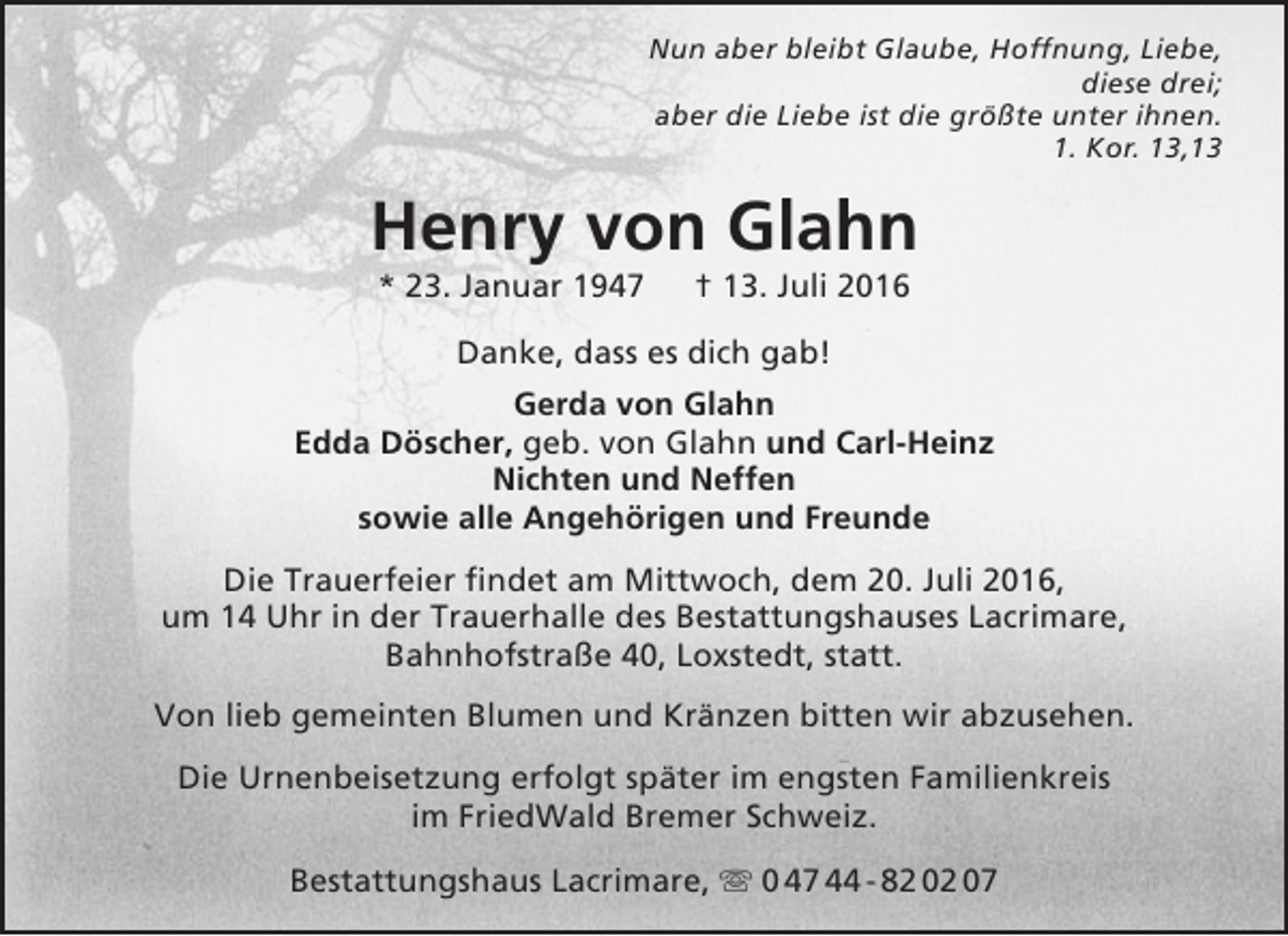 <p>Nun aber bleibt Glaube, Hoffnung, Liebe,<br />diese drei;<br />aber die Liebe ist die größte unter ihnen.<br />1. Kor. 13,13</p><p>Henry von Glahn<br />* 23. Januar 1947</p><p>† 13. Juli 2016</p><p>Danke, dass es dich gab!<br />Gerda von Glahn<br />Edda Döscher, geb. von Glahn und Carl-Heinz<br />Nichten und Neffen<br />sowie alle Angehörigen und Freunde<br />Die Trauerfeier findet am Mittwoch, dem 20. Juli 2016,<br />um 14 Uhr in der Trauerhalle des Bestattungshauses Lacrimare,<br />Bahnhofstraße 40, Loxstedt, statt.<br />Von lieb gemeinten Blumen und Kränzen bitten wir abzusehen.<br />Die Urnenbeisetzung erfolgt später im engsten Familienkreis<br />im FriedWald Bremer Schweiz.<br />Bestattungshaus Lacrimare,  0 47 44 - 82 02 07</p>
