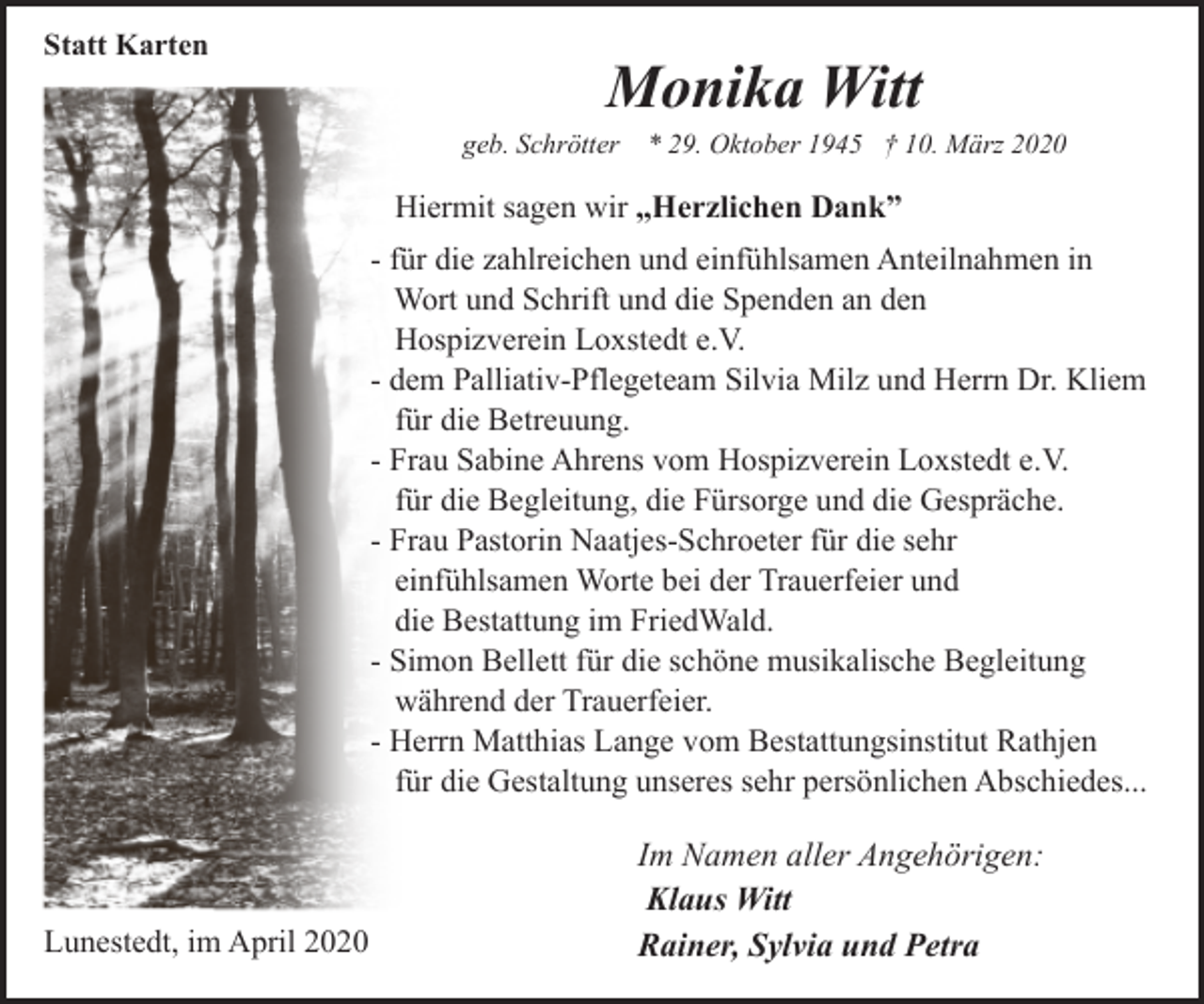 <p>Statt Karten</p><p>Monika Witt</p><p>geb. Schrötter * 29. Oktober 1945 † 10. März 2020</p><p>Hiermit sagen wir „Herzlichen Dank”<br />- für die zahlreichen und einfühlsamen Anteilnahmen in<br />Wort und Schrift und die Spenden an den<br />Hospizverein Loxstedt e.V.<br />- dem Palliativ-Pflegeteam Silvia Milz und Herrn Dr. Kliem<br />für die Betreuung.<br />- Frau Sabine Ahrens vom Hospizverein Loxstedt e.V.<br />für die Begleitung, die Fürsorge und die Gespräche.<br />- Frau Pastorin Naatjes-Schroeter für die sehr<br />einfühlsamen Worte bei der Trauerfeier und<br />die Bestattung im FriedWald.<br />- Simon Bellett für die schöne musikalische Begleitung<br />während der Trauerfeier.<br />- Herrn Matthias Lange vom Bestattungsinstitut Rathjen<br />für die Gestaltung unseres sehr persönlichen Abschiedes...</p><p>Lunestedt, im April 2020</p><p>Im Namen aller Angehörigen:<br />Klaus Witt<br />Rainer, Sylvia und Petra</p>