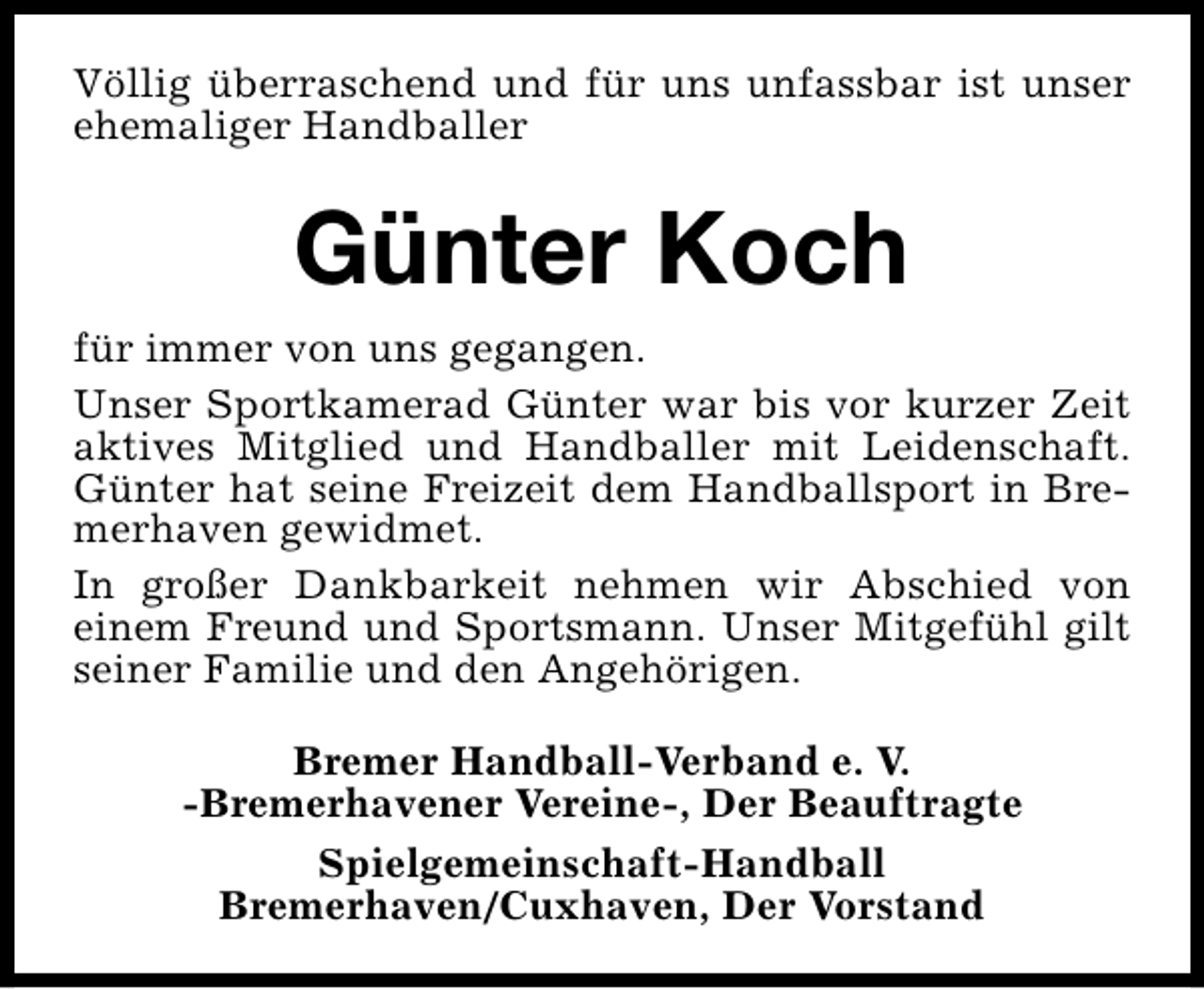 <p>Völlig überraschend und für uns unfassbar ist unser<br />ehemaliger Handballer</p><p>Günter Koch<br />für immer von uns gegangen.<br />Unser Sportkamerad Günter war bis vor kurzer Zeit<br />aktives Mitglied und Handballer mit Leidenschaft.<br />Günter hat seine Freizeit dem Handballsport in Bremerhaven gewidmet.<br />In großer Dankbarkeit nehmen wir Abschied von<br />einem Freund und Sportsmann. Unser Mitgefühl gilt<br />seiner Familie und den Angehörigen.<br />Bremer Handball-Verband e. V.<br />-Bremerhavener Vereine-, Der Beauftragte<br />Spielgemeinschaft-Handball<br />Bremerhaven/Cuxhaven, Der Vorstand</p>