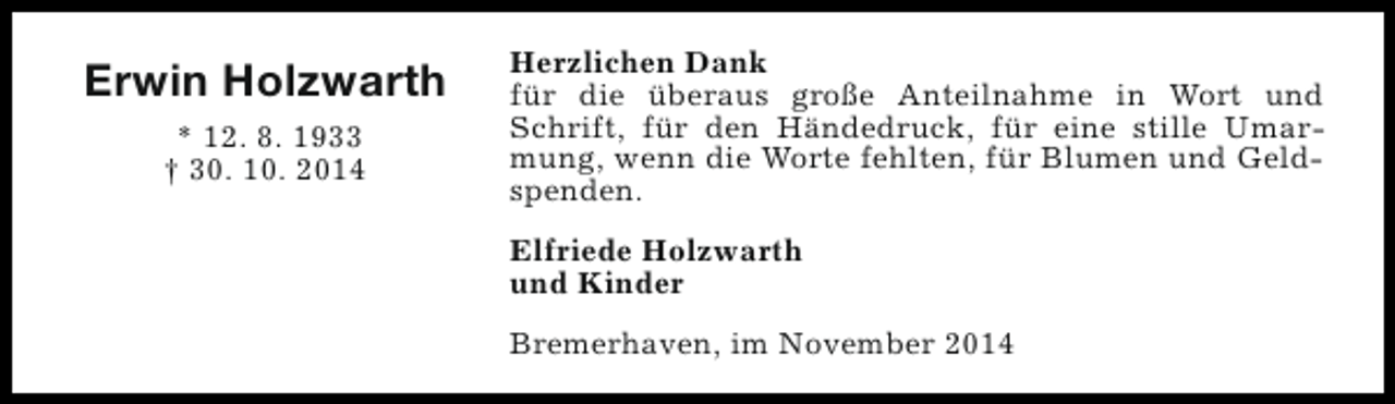 <p>Erwin Holzwarth<br />* 12. 8. 1933<br />† 30. 10. 2014</p><p>Herzlichen Dank<br />für die überaus große Anteilnahme in Wort und<br />Schrift, für den Händedruck, für eine stille Umarmung, wenn die Worte fehlten, für Blumen und Geldspenden.<br />Elfriede Holzwarth<br />und Kinder<br />Bremerhaven, im November 2014</p>