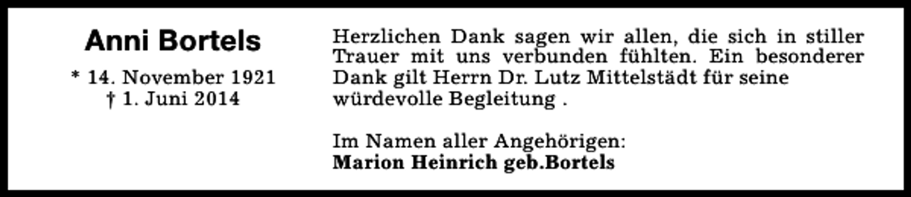 <p>Anni Bortels<br />* 14. November 1921<br />† 1. Juni 2014</p><p>Herzlichen Dank sagen wir allen, die sich in stiller<br />Trauer mit uns verbunden fühlten. Ein besonderer<br />Dank gilt Herrn Dr. Lutz Mittelstädt für seine<br />würdevolle Begleitung .<br />Im Namen aller Angehörigen:<br />Marion Heinrich geb.Bortels</p>