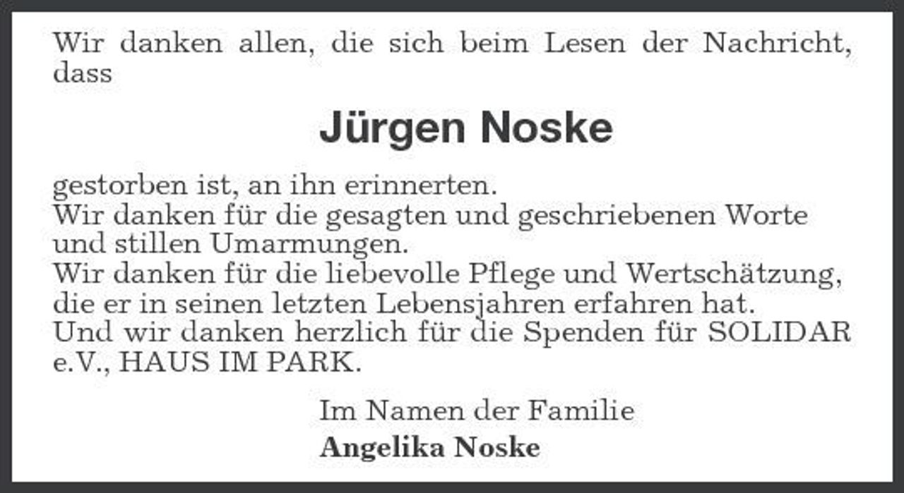<p>Wir danken allen, die sich beim Lesen der Nachricht, dass</p><p>Jürgen Noske<br />gestorben ist, an ihn erinnerten. Wir danken für die gesagten und geschriebenen Worte und stillen Umarmungen. Wir danken für die liebevolle Pflege und Wertschätzung, die er in seinen letzten Lebensjahren erfahren hat. Und wir danken herzlich für die Spenden für SOLIDAR e.V., HAUS IM PARK. Im Namen der Familie Angelika Noske</p>