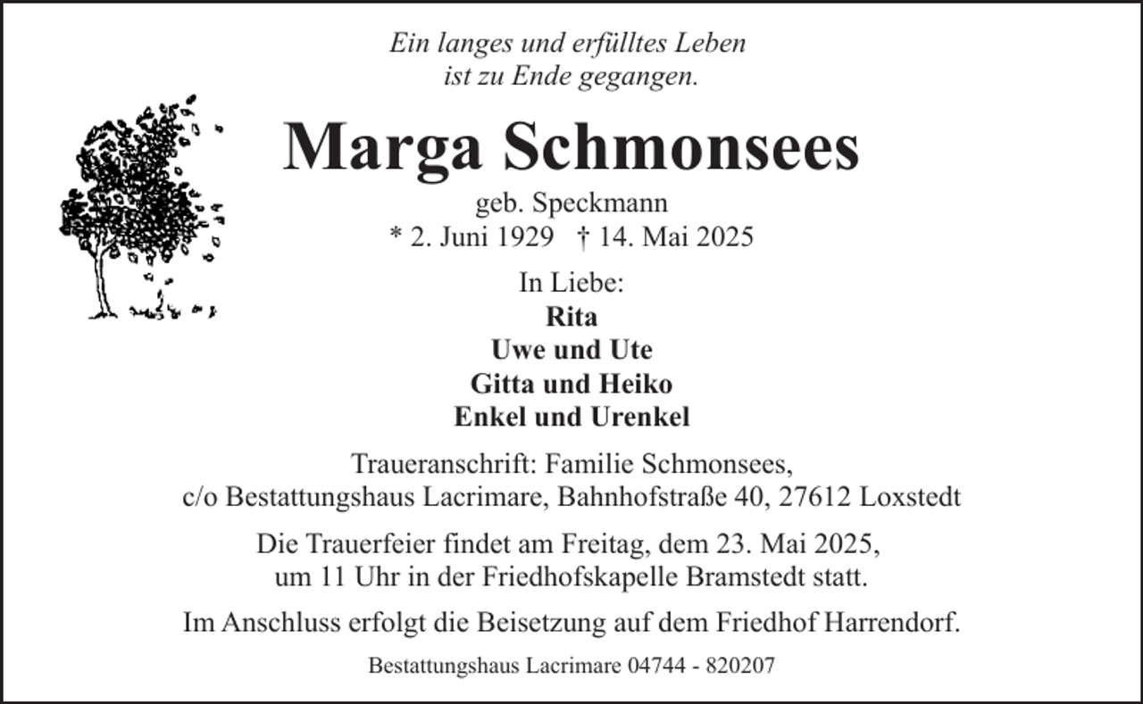 <p>Ein langes und erfülltes Leben<br />ist zu Ende gegangen.</p><p>Marga Schmonsees<br />geb. Speckmann<br />* 2. Juni 1929 † 14. Mai 2025<br />In Liebe:<br />Rita<br />Uwe und Ute<br />Gitta und Heiko<br />Enkel und Urenkel<br />Traueranschrift: Familie Schmonsees,<br />c/o Bestattungshaus Lacrimare, Bahnhofstraße 40, 27612 Loxstedt<br />Die Trauerfeier findet am Freitag, dem 23. Mai 2025,<br />um 11 Uhr in der Friedhofskapelle Bramstedt statt.<br />Im Anschluss erfolgt die Beisetzung auf dem Friedhof Harrendorf.<br />Bestattungshaus Lacrimare 04744 - 820207</p>