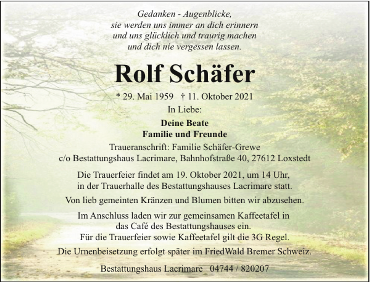 <p>Gedanken - Augenblicke,<br />sie werden uns immer an dich erinnern<br />und uns glücklich und traurig machen<br />und dich nie vergessen lassen.</p><p>Rolf Schäfer</p><p>* 29. Mai 1959 † 11. Oktober 2021<br />In Liebe:<br />Deine Beate<br />Familie und Freunde<br />Traueranschrift: Familie Schäfer-Grewe<br />c/o Bestattungshaus Lacrimare, Bahnhofstraße 40, 27612 Loxstedt<br />Die Trauerfeier findet am 19. Oktober 2021, um 14 Uhr,<br />in der Trauerhalle des Bestattungshauses Lacrimare statt.<br />Von lieb gemeinten Kränzen und Blumen bitten wir abzusehen.<br />Im Anschluss laden wir zur gemeinsamen Kaffeetafel in<br />das Café des Bestattungshauses ein.<br />Für die Trauerfeier sowie Kaffeetafel gilt die 3G Regel.<br />Die Urnenbeisetzung erfolgt später im FriedWald Bremer Schweiz.<br />Bestattungshaus Lacrimare 04744 / 820207</p>