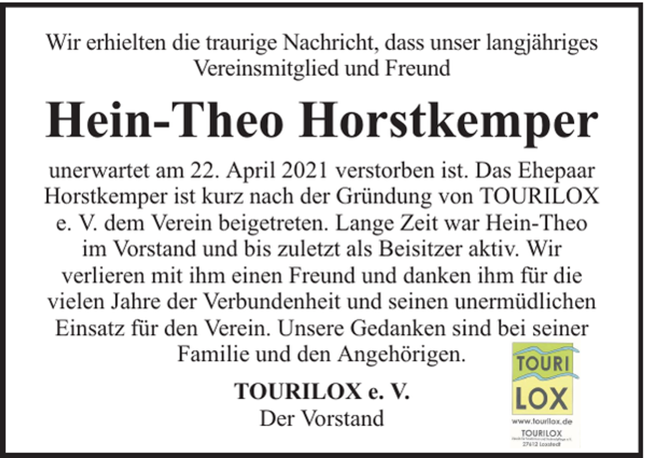 <p>Wir erhielten die traurige Nachricht, dass unser langjähriges<br />Vereinsmitglied und Freund</p><p>Hein-Theo Horstkemper<br />unerwartet am 22. April 2021 verstorben ist. Das Ehepaar<br />Horstkemper ist kurz nach der Gründung von TOURILOX<br />e. V. dem Verein beigetreten. Lange Zeit war Hein-Theo<br />im Vorstand und bis zuletzt als Beisitzer aktiv. Wir<br />verlieren mit ihm einen Freund und danken ihm für die<br />vielen Jahre der Verbundenheit und seinen unermüdlichen<br />Einsatz für den Verein. Unsere Gedanken sind bei seiner<br />Familie und den Angehörigen.<br />TOURILOX e. V.<br />Der Vorstand</p>