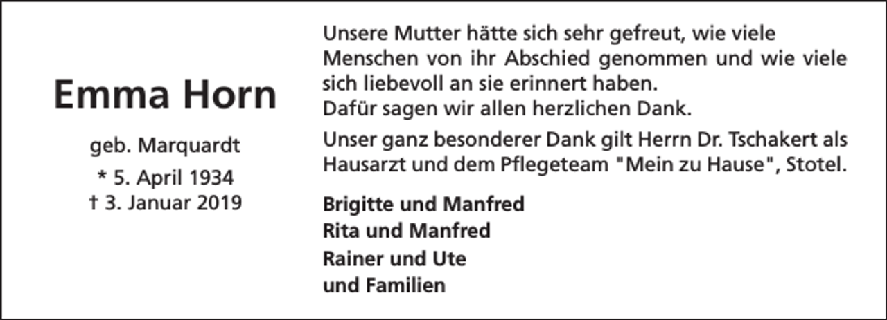 <p>Emma Horn<br />geb. Marquardt<br />* 5. April 1934<br />† 3. Januar 2019</p><p>Unsere Mutter hätte sich sehr gefreut, wie viele<br />Menschen von ihr Abschied genommen und wie viele<br />sich liebevoll an sie erinnert haben.<br />Dafür sagen wir allen herzlichen Dank.<br />Unser ganz besonderer Dank gilt Herrn Dr. Tschakert als<br />Hausarzt und dem Pflegeteam "Mein zu Hause", Stotel.<br />Brigitte und Manfred<br />Rita und Manfred<br />Rainer und Ute<br />und Familien</p>