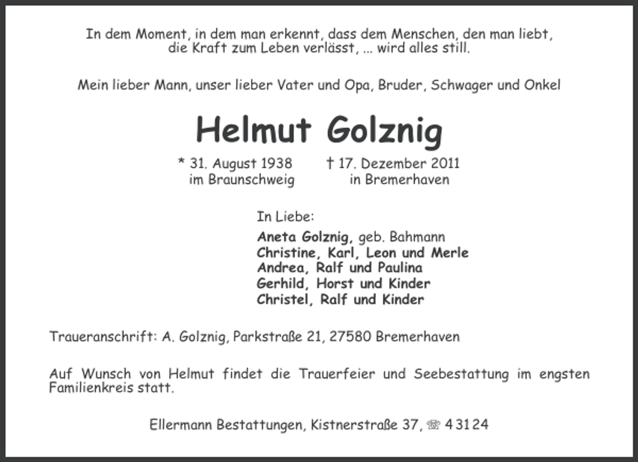 <p>In dem Moment, in dem man erkennt, dass dem Menschen, den man liebt,<br />die Kraft zum Leben verlässt, ... wird alles still.<br />Mein lieber Mann, unser lieber Vater und Opa, Bruder, Schwager und Onkel</p><p>Helmut Golznig<br />* 31. August 1938<br />im Braunschweig</p><p>† 17. Dezember 2011<br />in Bremerhaven</p><p>In Liebe:<br />Aneta Golznig, geb. Bahmann<br />Christine, Karl, Leon und Merle<br />Andrea, Ralf und Paulina<br />Gerhild, Horst und Kinder<br />Christel, Ralf und Kinder<br />Traueranschrift: A. Golznig, Parkstraße 21, 27580 Bremerhaven<br />Auf Wunsch von Helmut findet die Trauerfeier und Seebestattung im engsten<br />Familienkreis statt.<br />Ellermann Bestattungen, Kistnerstraße 37, 4 31 24</p>