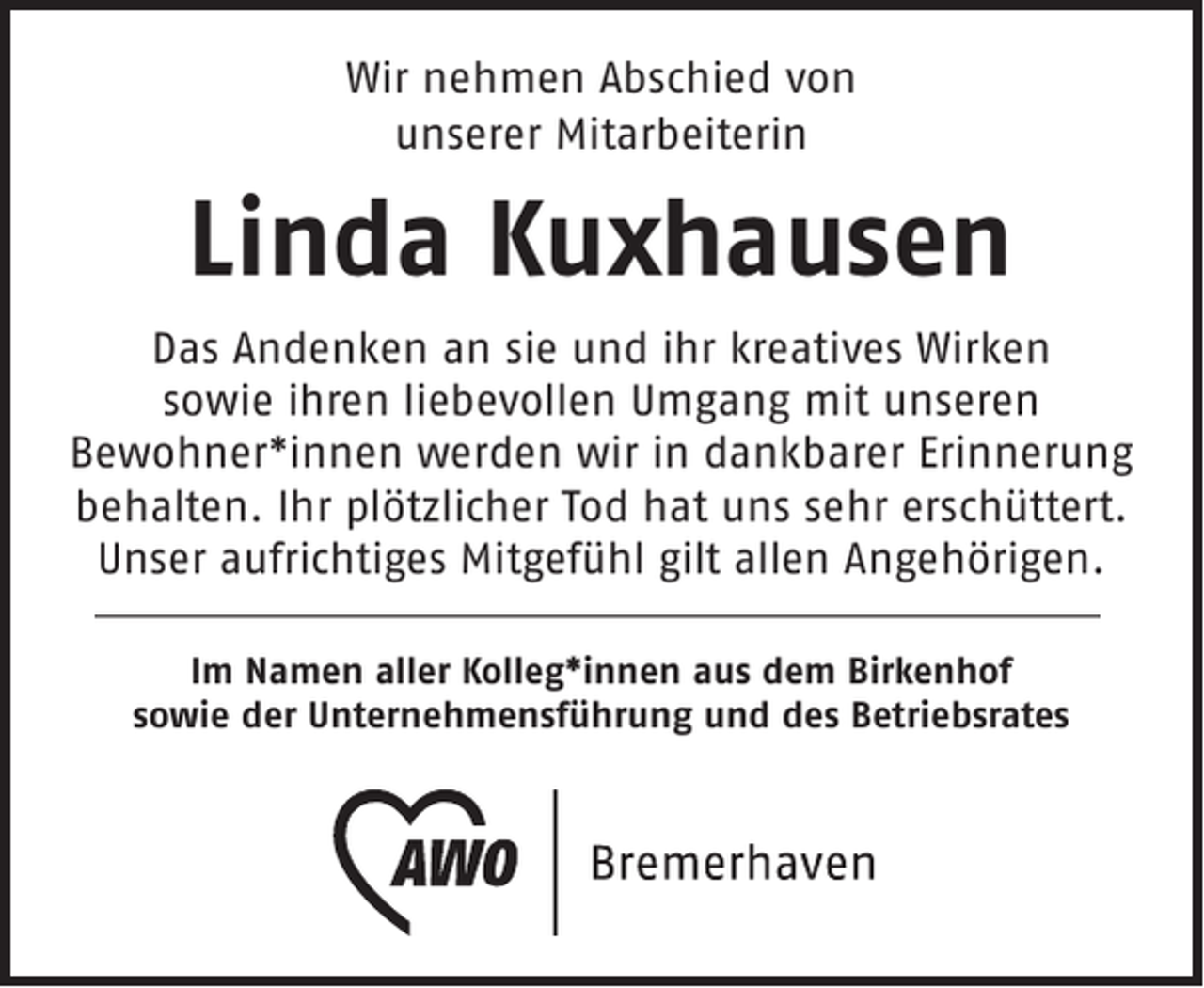 <p>Wir nehmen Abschied von<br />unserer Mitarbeiterin</p><p>Linda Kuxhausen<br />Das Andenken an sie und ihr kreatives Wirken<br />sowie ihren liebevollen Umgang mit unseren<br />Bewohner*innen werden wir in dankbarer Erinnerung<br />behalten. Ihr plötzlicher Tod hat uns sehr erschüttert.<br />Unser aufrichtiges Mitgefühl gilt allen Angehörigen.<br />Im Namen aller Kolleg*innen aus dem Birkenhof<br />sowie der Unternehmensführung und des Betriebsrates</p>