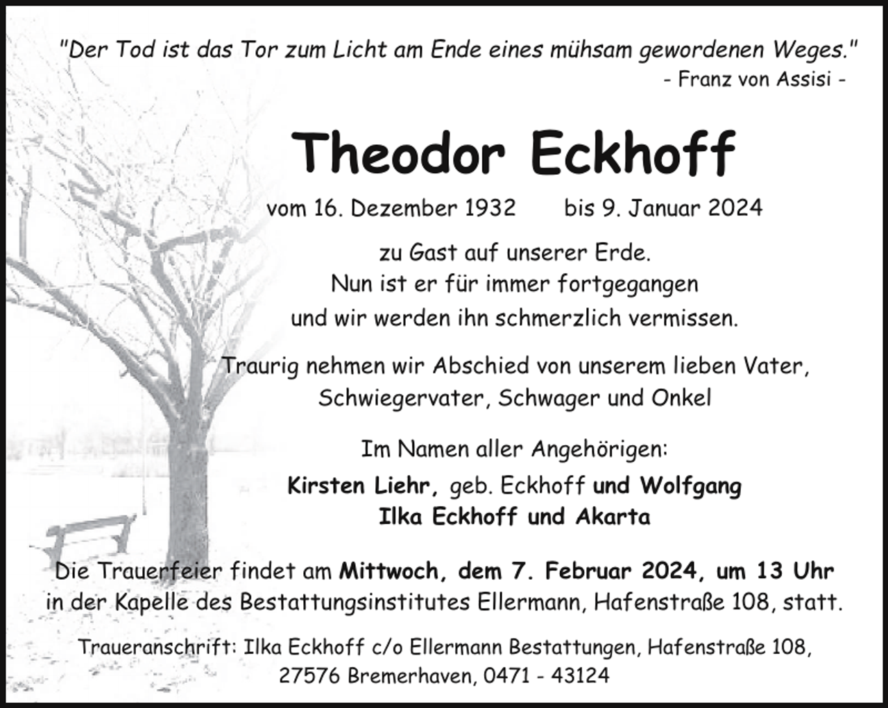 <p>"Der Tod ist das Tor zum Licht am Ende eines mühsam gewordenen Weges."<br />- Franz von Assisi -</p><p>Theodor Eckhoff<br />vom 16. Dezember 1932</p><p>bis 9. Januar 2024</p><p>zu Gast auf unserer Erde.<br />Nun ist er für immer fortgegangen<br />und wir werden ihn schmerzlich vermissen.<br />Traurig nehmen wir Abschied von unserem lieben Vater,<br />Schwiegervater, Schwager und Onkel<br />Im Namen aller Angehörigen:<br />Kirsten Liehr, geb. Eckhoff und Wolfgang<br />Ilka Eckhoff und Akarta<br />Die Trauerfeier findet am Mittwoch, dem 7. Februar 2024, um 13 Uhr<br />in der Kapelle des Bestattungsinstitutes Ellermann, Hafenstraße 108, statt.<br />Traueranschrift: Ilka Eckhoff c/o Ellermann Bestattungen, Hafenstraße 108,<br />27576 Bremerhaven, 0471 - 43124</p>
