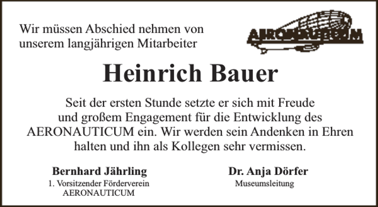 <p>Wir müssen Abschied nehmen von<br />unserem langjährigen Mitarbeiter</p><p>Heinrich Bauer<br />Seit der ersten Stunde setzte er sich mit Freude<br />und großem Engagement für die Entwicklung des<br />AERONAUTICUM ein. Wir werden sein Andenken in Ehren<br />halten und ihn als Kollegen sehr vermissen.<br />Bernhard Jährling</p><p>1. Vorsitzender Förderverein<br />AERONAUTICUM</p><p>Dr. Anja Dörfer<br />Museumsleitung</p>