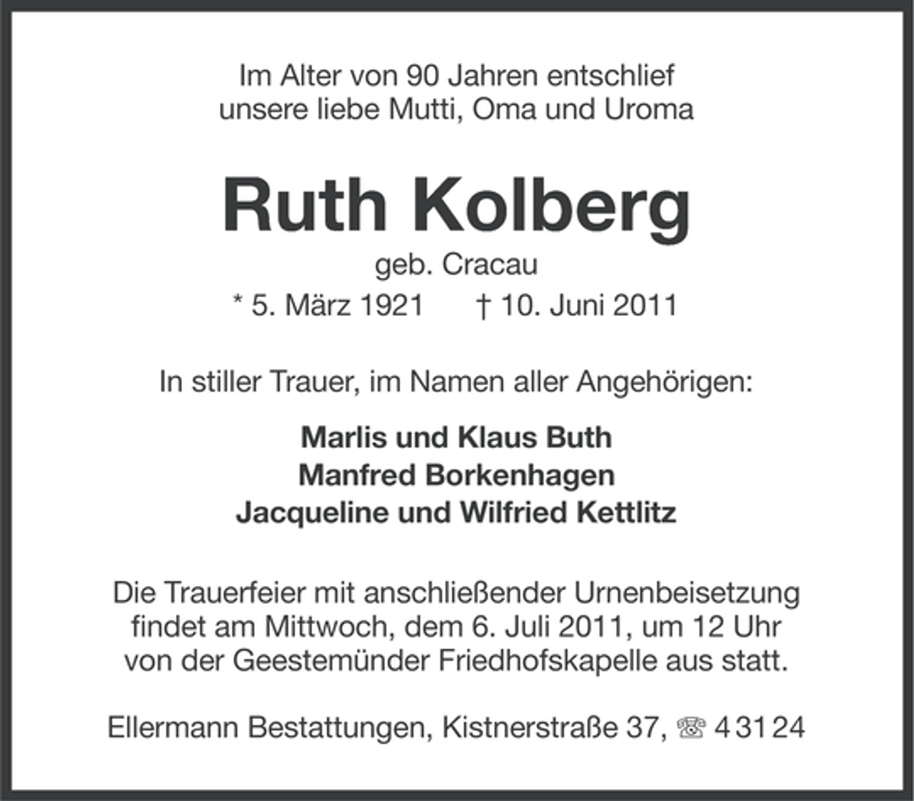 <p>Im Alter von 90 Jahren entschlief<br />unsere liebe Mutti, Oma und Uroma</p><p>Ruth Kolberg<br />geb. Cracau<br />* 5. März 1921<br />† 10. Juni 2011<br />In stiller Trauer, im Namen aller Angehörigen:<br />Marlis und Klaus Buth<br />Manfred Borkenhagen<br />Jacqueline und Wilfried Kettlitz<br />Die Trauerfeier mit anschließender Urnenbeisetzung<br />findet am Mittwoch, dem 6. Juli 2011, um 12 Uhr<br />von der Geestemünder Friedhofskapelle aus statt.<br />Ellermann Bestattungen, Kistnerstraße 37, 4 31 24</p>