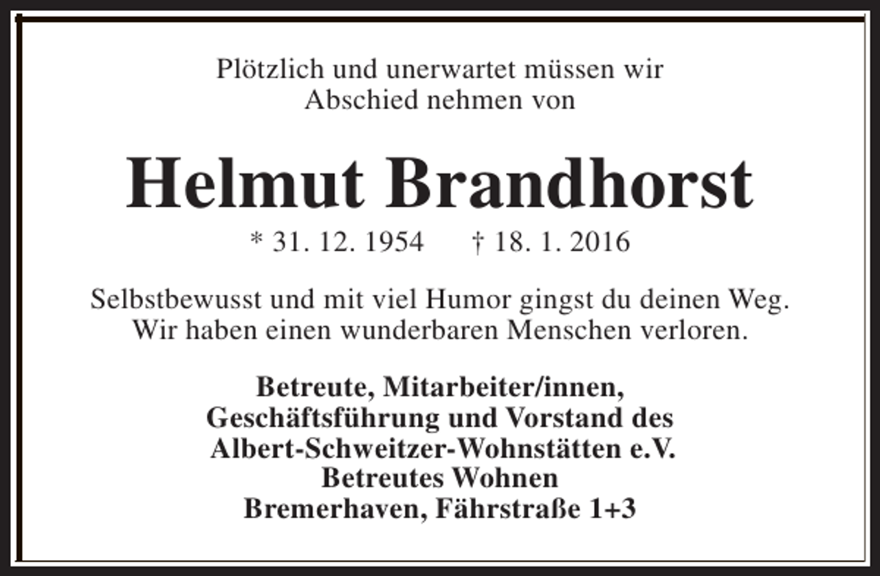 <p>Plötzlich und unerwartet müssen wir<br />Abschied nehmen von</p><p>Helmut Brandhorst<br />* 31. 12. 1954</p><p>† 18. 1. 2016</p><p>Selbstbewusst und mit viel Humor gingst du deinen Weg.<br />Wir haben einen wunderbaren Menschen verloren.<br />Betreute, Mitarbeiter/innen,<br />Geschäftsführung und Vorstand des<br />Albert-Schweitzer-Wohnstätten e.V.<br />Betreutes Wohnen<br />Bremerhaven, Fährstraße 1+3</p>