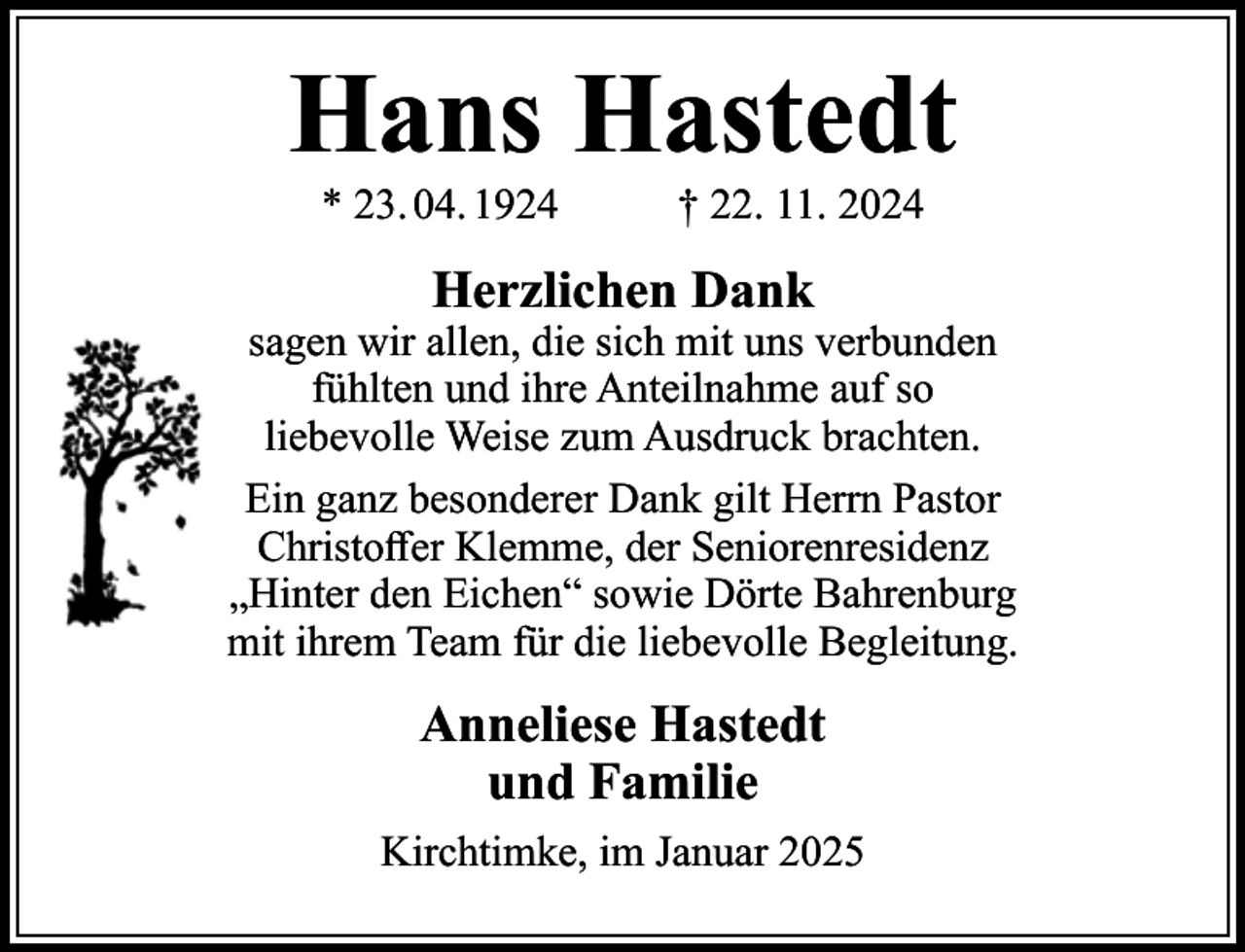 <p>Hans Hastedt<br />* 23. 04. 1924</p><p>† 22. 11. 2024</p><p>Herzlichen Dank</p><p>sagen wir allen, die sich mit uns verbunden<br />fühlten und ihre Anteilnahme auf so<br />liebevolle Weise zum Ausdruck brachten.<br />Ein ganz besonderer Dank gilt Herrn Pastor<br />Christoffer Klemme, der Seniorenresidenz<br />„Hinter den Eichen“ sowie Dörte Bahrenburg<br />mit ihrem Team für die liebevolle Begleitung.</p><p>Anneliese Hastedt<br />und Familie<br />Kirchtimke, im Januar 2025</p>