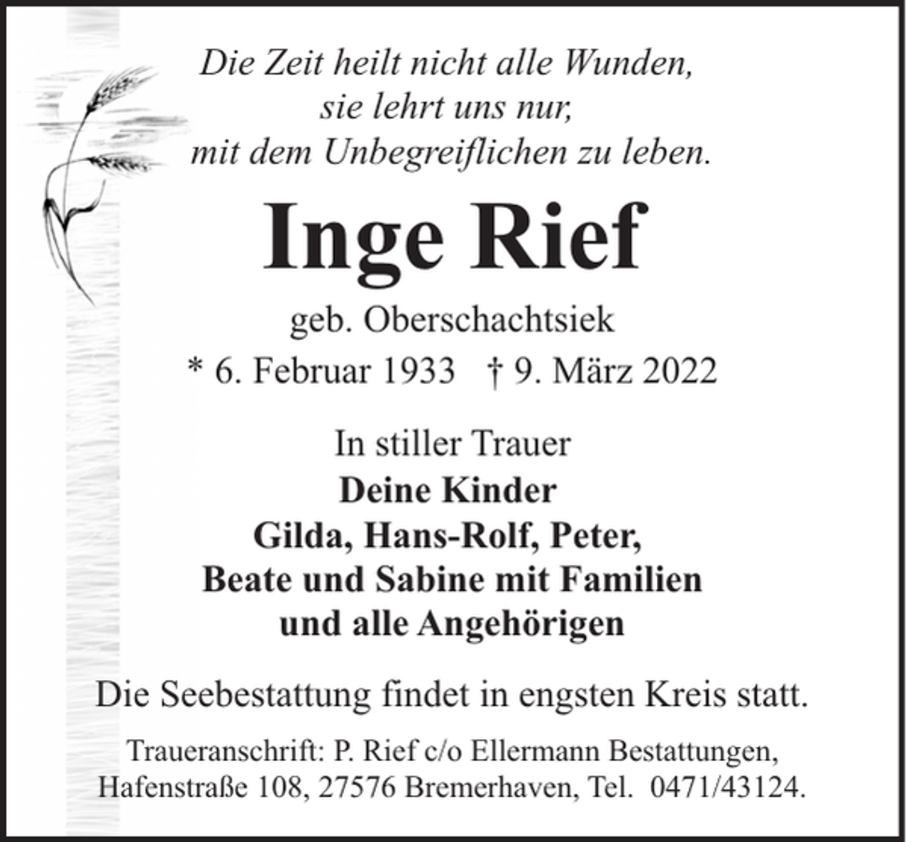 <p>Die Zeit heilt nicht alle Wunden,<br />sie lehrt uns nur,<br />mit dem Unbegreiflichen zu leben.</p>
<p>Inge Rief</p>
<p>geb. Oberschachtsiek<br />* 6. Februar 1933 † 9. März 2022<br />In stiller Trauer<br />Deine Kinder<br />Gilda, Hans-Rolf, Peter,<br />Beate und Sabine mit Familien<br />und alle Angehörigen<br />Die Seebestattung findet in engsten Kreis statt.<br />Traueranschrift: P. Rief c/o Ellermann Bestattungen,<br />Hafenstraße 108, 27576 Bremerhaven, Tel. 0471/43124.</p>