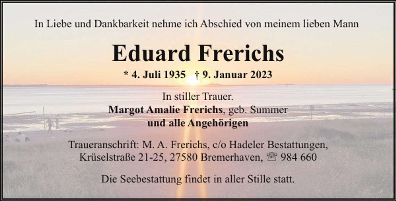 <p>In Liebe und Dankbarkeit nehme ich Abschied von meinem lieben Mann</p><p>Eduard Frerichs<br />* 4. Juli 1935 † 9. Januar 2023</p><p>In stiller Trauer.<br />Margot Amalie Frerichs, geb. Summer<br />und alle Angehörigen<br />Traueranschrift: M. A. Frerichs, c/o Hadeler Bestattungen,<br />Krüselstraße 21-25, 27580 Bremerhaven, ' 984 660<br />Die Seebestattung findet in aller Stille statt.</p>