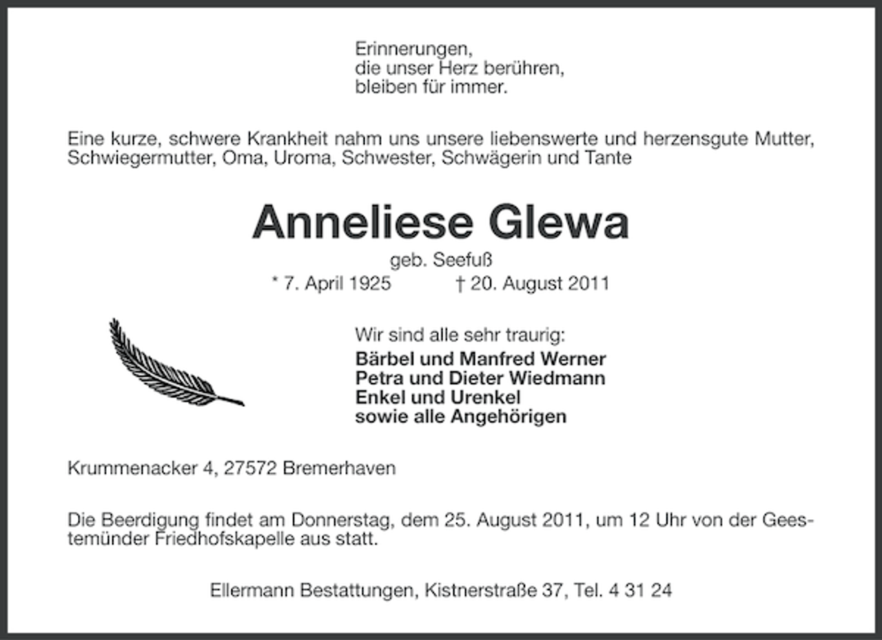 <p>Erinnerungen,<br />die unser Herz berühren,<br />bleiben für immer.<br />Eine kurze, schwere Krankheit nahm uns unsere liebenswerte und herzensgute Mutter,<br />Schwiegermutter, Oma, Uroma, Schwester, Schwägerin und Tante</p><p>Anneliese Glewa<br />geb. Seefuß<br />* 7. April 1925<br />† 20. August 2011<br />Wir sind alle sehr traurig:<br />Bärbel und Manfred Werner<br />Petra und Dieter Wiedmann<br />Enkel und Urenkel<br />sowie alle Angehörigen<br />Krummenacker 4, 27572 Bremerhaven<br />Die Beerdigung findet am Donnerstag, dem 25. August 2011, um 12 Uhr von der Geestemünder Friedhofskapelle aus statt.<br />Ellermann Bestattungen, Kistnerstraße 37, Tel. 4 31 24</p>