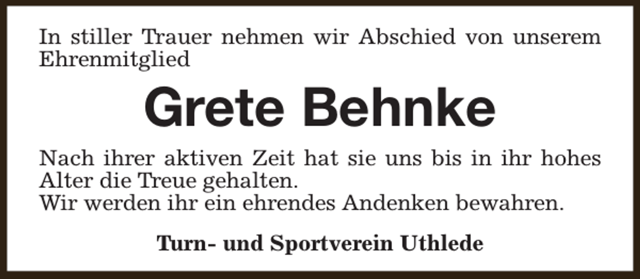 <p>In stiller Trauer nehmen wir Abschied von unserem<br />Ehrenmitglied</p><p>Grete Behnke</p><p>Nach ihrer aktiven Zeit hat sie uns bis in ihr hohes<br />Alter die Treue gehalten.<br />Wir werden ihr ein ehrendes Andenken bewahren.<br />Turn- und Sportverein Uthlede</p>