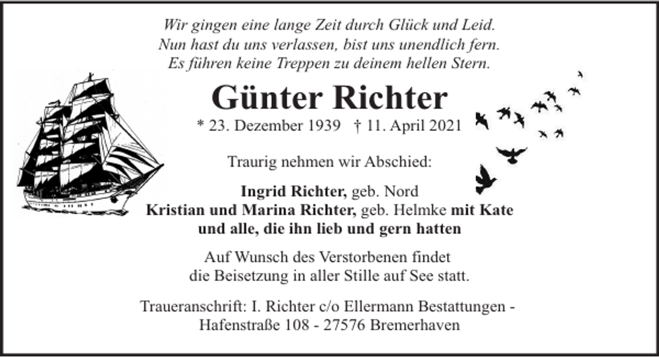 <p>Wir gingen eine lange Zeit durch Glück und Leid.<br />Nun hast du uns verlassen, bist uns unendlich fern.<br />Es führen keine Treppen zu deinem hellen Stern.</p><p>Günter Richter</p><p>* 23. Dezember 1939 † 11. April 2021<br />Traurig nehmen wir Abschied:<br />Ingrid Richter, geb. Nord<br />Kristian und Marina Richter, geb. Helmke mit Kate<br />und alle, die ihn lieb und gern hatten<br />Auf Wunsch des Verstorbenen findet<br />die Beisetzung in aller Stille auf See statt.<br />Traueranschrift: I. Richter c/o Ellermann Bestattungen Hafenstraße 108 - 27576 Bremerhaven</p>