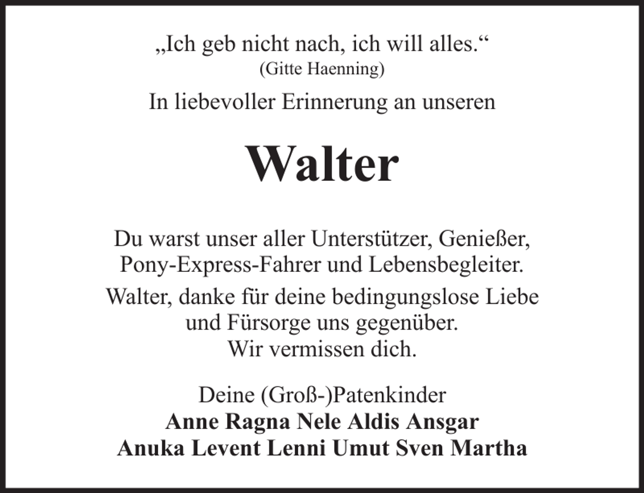 <p>„Ich geb nicht nach, ich will alles.“<br />(Gitte Haenning)</p><p>In liebevoller Erinnerung an unseren</p><p>Walter<br />Du warst unser aller Unterstützer, Genießer,<br />Pony-Express-Fahrer und Lebensbegleiter.<br />Walter, danke für deine bedingungslose Liebe<br />und Fürsorge uns gegenüber.<br />Wir vermissen dich.<br />Deine (Groß-)Patenkinder<br />Anne Ragna Nele Aldis Ansgar<br />Anuka Levent Lenni Umut Sven Martha</p>