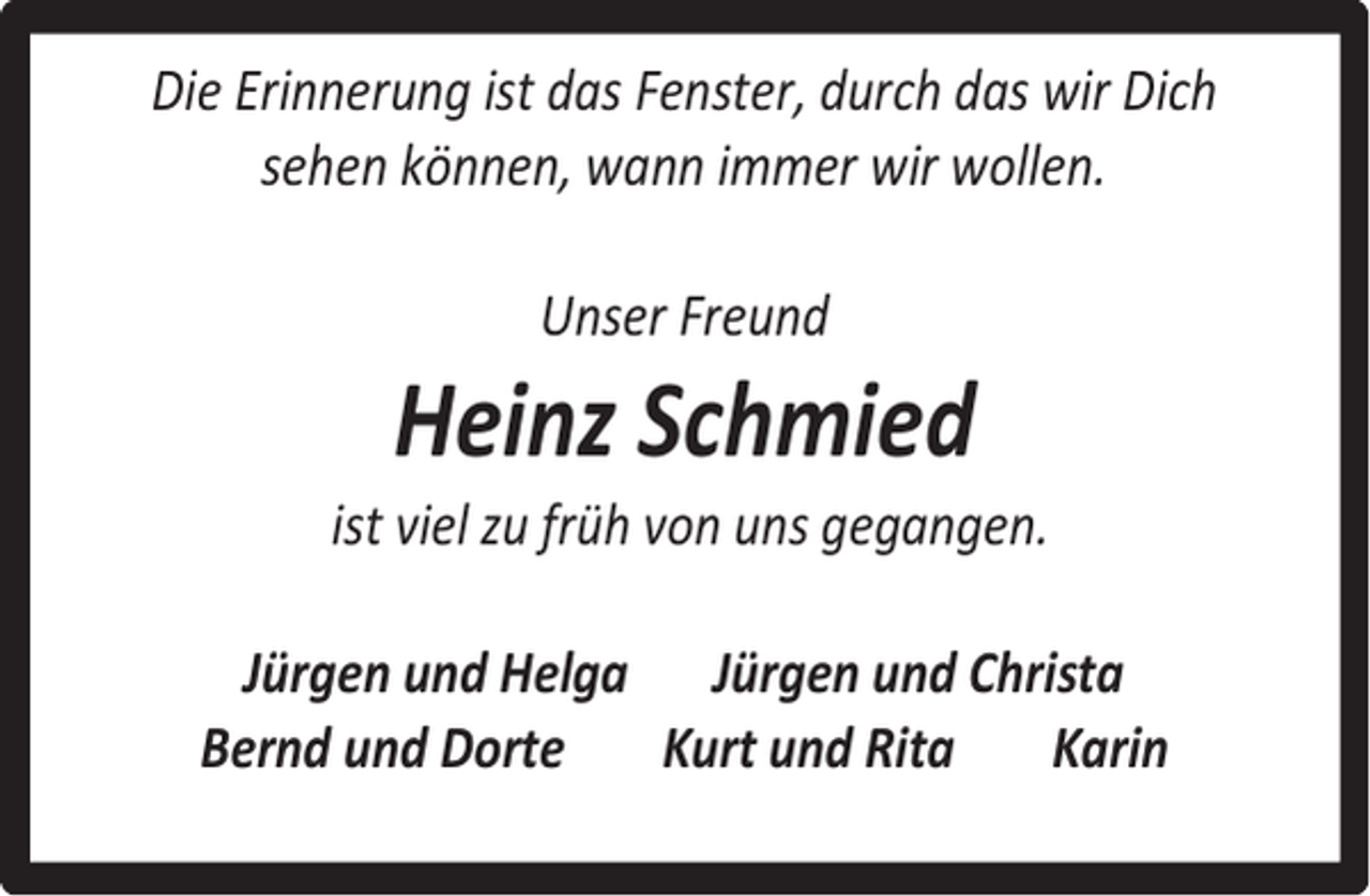 <p>Die Erinnerung ist das Fenster, durch das wir Dich<br />sehen können, wann immer wir wollen.<br />Unser Freund</p><p>Heinz Schmied</p><p>ist viel zu früh von uns gegangen.<br />Jürgen und Helga Jürgen und Christa<br />Bernd und Dorte<br />Kurt und Rita<br />Karin</p>
