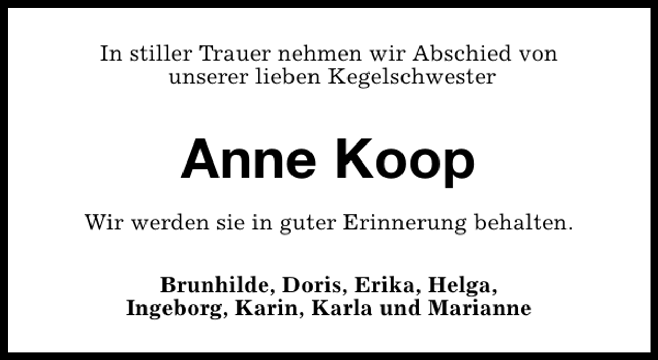 <p>In stiller Trauer nehmen wir Abschied von<br />unserer lieben Kegelschwester</p><p>Anne Koop<br />Wir werden sie in guter Erinnerung behalten.<br />Brunhilde, Doris, Erika, Helga,<br />Ingeborg, Karin, Karla und Marianne</p>
