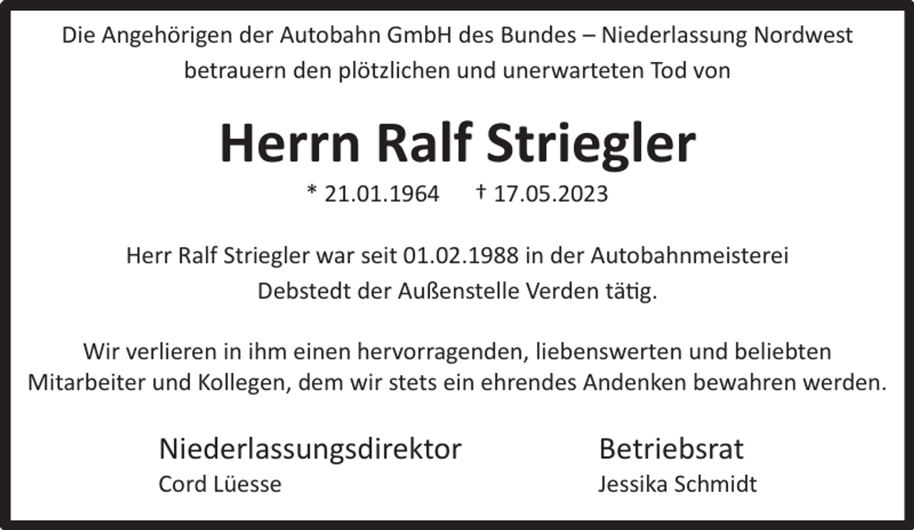 <p>Die Angehörigen der Autobahn GmbH des Bundes – Niederlassung Nordwest<br />betrauern den plötzlichen und unerwarteten Tod von</p><p>Herrn Ralf Striegler<br />* 21.01.1964</p><p>† 17.05.2023</p><p>Herr Ralf Striegler war seit 01.02.1988 in der Autobahnmeisterei<br />Debstedt der Außenstelle Verden tätig.<br />Wir verlieren in ihm einen hervorragenden, liebenswerten und beliebten<br />Mitarbeiter und Kollegen, dem wir stets ein ehrendes Andenken bewahren werden.</p><p>Niederlassungsdirektor<br />Cord Lüesse</p><p>Betriebsrat</p><p>Jessika Schmidt</p>