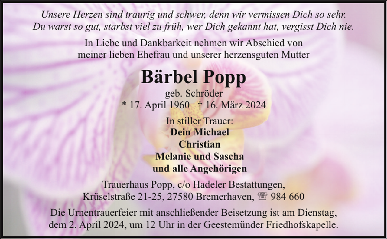 <p>Unsere Herzen sind traurig und schwer, denn wir vermissen Dich so sehr.<br />Du warst so gut, starbst viel zu früh, wer Dich gekannt hat, vergisst Dich nie.<br />In Liebe und Dankbarkeit nehmen wir Abschied von<br />meiner lieben Ehefrau und unserer herzensguten Mutter</p><p>Bärbel Popp</p><p>geb. Schröder<br />* 17. April 1960 † 16. März 2024<br />In stiller Trauer:<br />Dein Michael<br />Christian<br />Melanie und Sascha<br />und alle Angehörigen<br />Trauerhaus Popp, c/o Hadeler Bestattungen,<br />Krüselstraße 21-25, 27580 Bremerhaven, ' 984 660<br />Die Urnentrauerfeier mit anschließender Beisetzung ist am Dienstag,<br />dem 2. April 2024, um 12 Uhr in der Geestemünder Friedhofskapelle.</p>