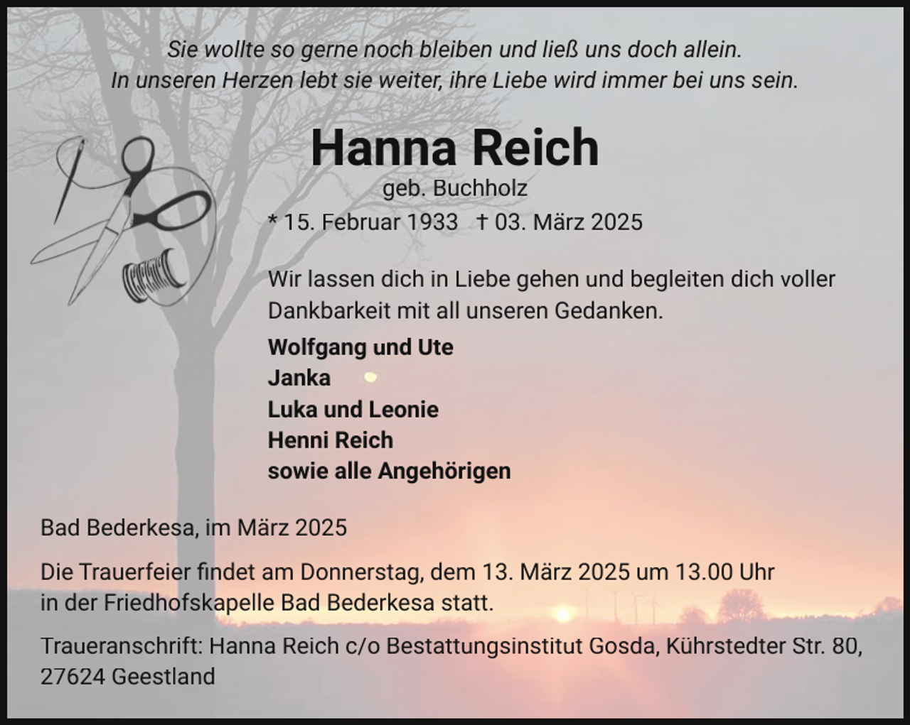 <p>Sie wollte so gerne noch bleiben und ließ uns doch allein.<br />In unseren Herzen lebt sie weiter, ihre Liebe wird immer bei uns sein.</p><p>Hanna Reich</p><p>geb. Buchholz<br />* 15. Februar 1933 † 03. März 2025<br />Wir lassen dich in Liebe gehen und begleiten dich voller<br />Dankbarkeit mit all unseren Gedanken.<br />Wolfgang und Ute<br />Janka<br />Luka und Leonie<br />Henni Reich<br />sowie alle Angehörigen<br />Bad Bederkesa, im März 2025<br />Die Trauerfeier ﬁndet am Donnerstag, dem 13. März 2025 um 13.00 Uhr<br />in der Friedhofskapelle Bad Bederkesa statt.<br />Traueranschrift: Hanna Reich c/o Bestattungsinstitut Gosda, Kührstedter Str. 80,<br />27624 Geestland</p>