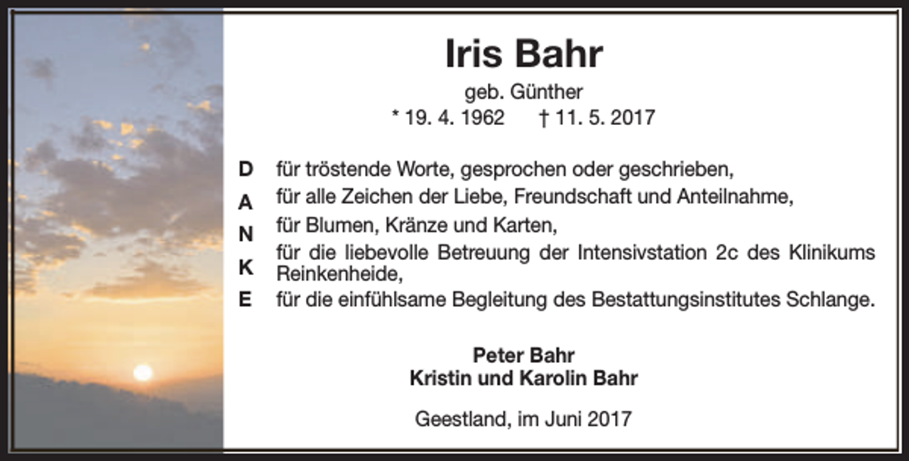 <p>Iris Bahr</p><p>geb. Günther<br />* 19. 4. 1962<br />† 11. 5. 2017<br />D<br />A<br />N<br />K<br />E</p><p>für tröstende Worte, gesprochen oder geschrieben,<br />für alle Zeichen der Liebe, Freundschaft und Anteilnahme,<br />für Blumen, Kränze und Karten,<br />für die liebevolle Betreuung der Intensivstation 2c des Klinikums<br />Reinkenheide,<br />für die einfühlsame Begleitung des Bestattungsinstitutes Schlange.<br />Peter Bahr<br />Kristin und Karolin Bahr<br />Geestland, im Juni 2017</p>