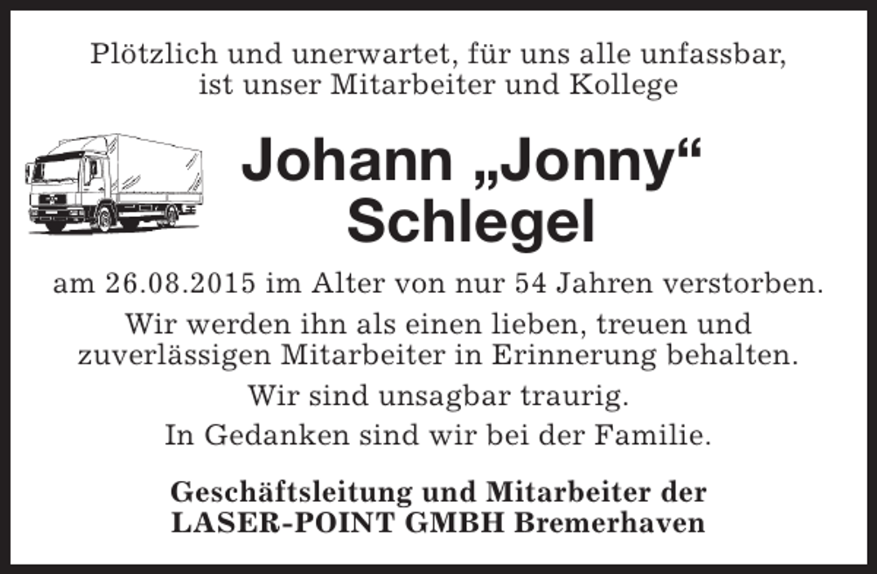 <p>Plötzlich und unerwartet, für uns alle unfassbar,<br />ist unser Mitarbeiter und Kollege</p><p>Johann „Jonny“<br />Schlegel<br />am 26.08.2015 im Alter von nur 54 Jahren verstorben.<br />Wir werden ihn als einen lieben, treuen und<br />zuverlässigen Mitarbeiter in Erinnerung behalten.<br />Wir sind unsagbar traurig.<br />In Gedanken sind wir bei der Familie.<br />Geschäftsleitung und Mitarbeiter der<br />LASER-POINT GMBH Bremerhaven</p>