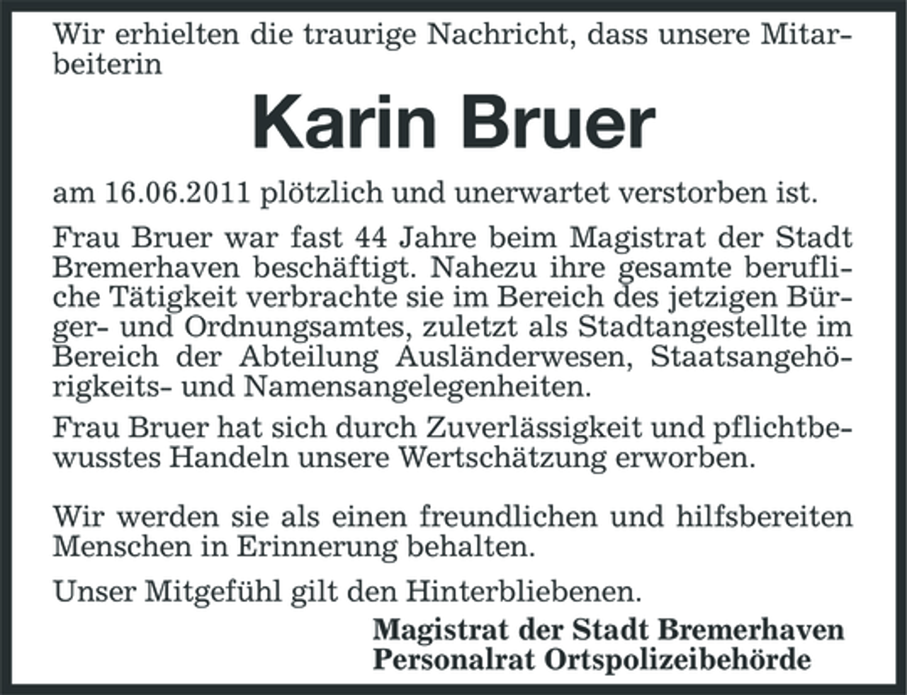 <p>Wir erhielten die traurige Nachricht, dass unsere Mitarbeiterin</p><p>Karin Bruer<br />am 16.06.2011 plötzlich und unerwartet verstorben ist. Frau Bruer war fast 44 Jahre beim Magistrat der Stadt Bremerhaven beschäftigt. Nahezu ihre gesamte berufliche Tätigkeit verbrachte sie im Bereich des jetzigen Bürger- und Ordnungsamtes, zuletzt als Stadtangestellte im Bereich der Abteilung Ausländerwesen, Staatsangehörigkeits- und Namensangelegenheiten. Frau Bruer hat sich durch Zuverlässigkeit und pflichtbewusstes Handeln unsere Wertschätzung erworben. Wir werden sie als einen freundlichen und hilfsbereiten Menschen in Erinnerung behalten. Unser Mitgefühl gilt den Hinterbliebenen. Magistrat der Stadt Bremerhaven Personalrat Ortspolizeibehörde</p>