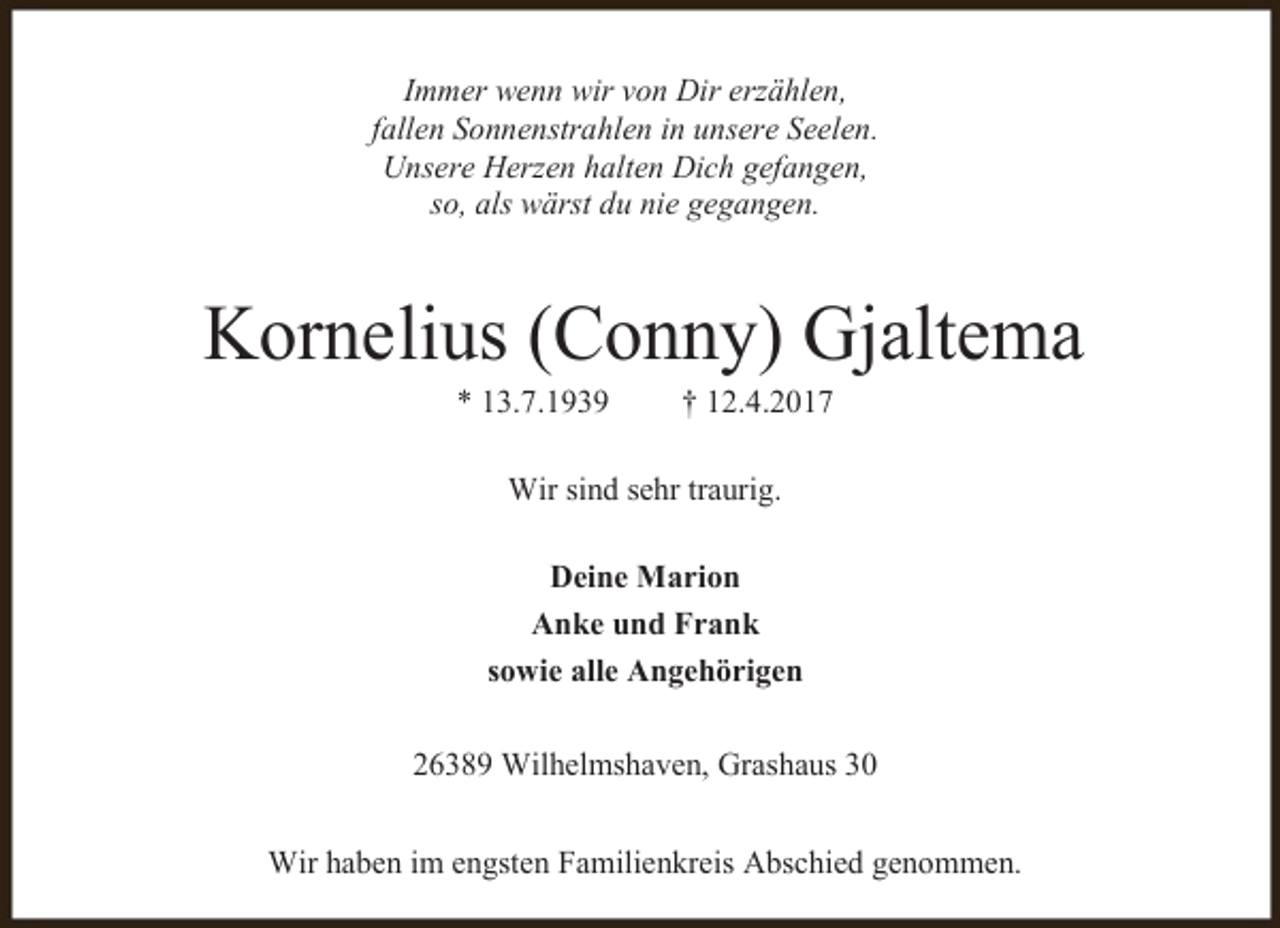 <p>Immer wenn wir von Dir erzählen,<br />fallen Sonnenstrahlen in unsere Seelen.<br />Unsere Herzen halten Dich gefangen,<br />so, als wärst du nie gegangen.</p><p>Kornelius (Conny) Gjaltema<br />* 13.7.1939</p><p>† 12.4.2017</p><p>Wir sind sehr traurig.<br />Deine Marion<br />Anke und Frank<br />sowie alle Angehörigen<br />26389 Wilhelmshaven, Grashaus 30<br />Wir haben im engsten Familienkreis Abschied genommen.</p>