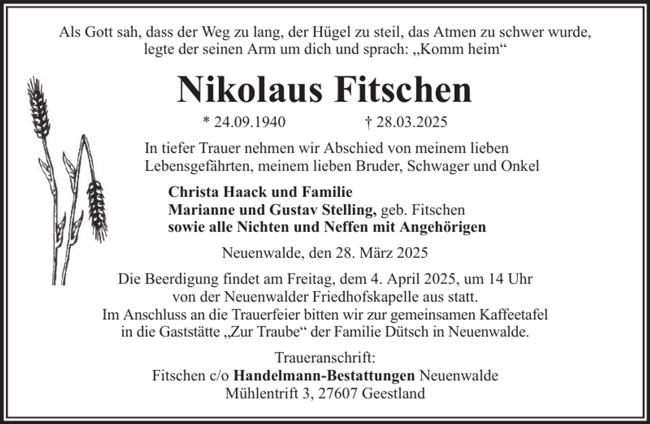 <p>Als Gott sah, dass der Weg zu lang, der Hügel zu steil, das Atmen zu schwer wurde,<br />legte der seinen Arm um dich und sprach: „Komm heim“</p><p>Nikolaus Fitschen<br />* 24.09.1940</p><p>† 28.03.2025</p><p>In tiefer Trauer nehmen wir Abschied von meinem lieben<br />Lebensgefährten, meinem lieben Bruder, Schwager und Onkel<br />Christa Haack und Familie<br />Marianne und Gustav Stelling, geb. Fitschen<br />sowie alle Nichten und Neffen mit Angehörigen<br />Neuenwalde, den 28. März 2025<br />Die Beerdigung findet am Freitag, dem 4. April 2025, um 14 Uhr<br />von der Neuenwalder Friedhofskapelle aus statt.<br />Im Anschluss an die Trauerfeier bitten wir zur gemeinsamen Kaffeetafel<br />in die Gaststätte „Zur Traube“ der Familie Dütsch in Neuenwalde.<br />Traueranschrift:<br />Fitschen c/o Handelmann-Bestattungen Neuenwalde<br />Mühlentrift 3, 27607 Geestland</p>