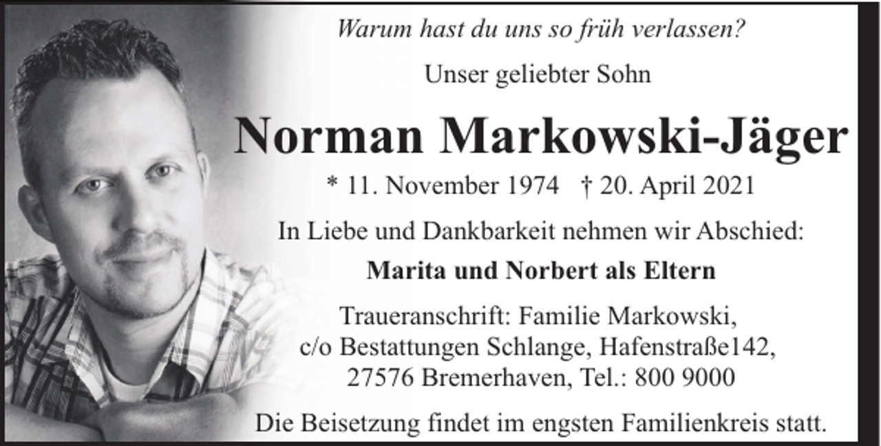 <p>Warum hast du uns so früh verlassen?<br />Unser geliebter Sohn</p>
<p>Norman Markowski-Jäger<br />* 11. November 1974 † 20. April 2021</p>
<p>In Liebe und Dankbarkeit nehmen wir Abschied:<br />Marita und Norbert als Eltern<br />Traueranschrift: Familie Markowski,<br />c/o Bestattungen Schlange, Hafenstraße142,<br />27576 Bremerhaven, Tel.: 800 9000<br />Die Beisetzung findet im engsten Familienkreis statt.</p>