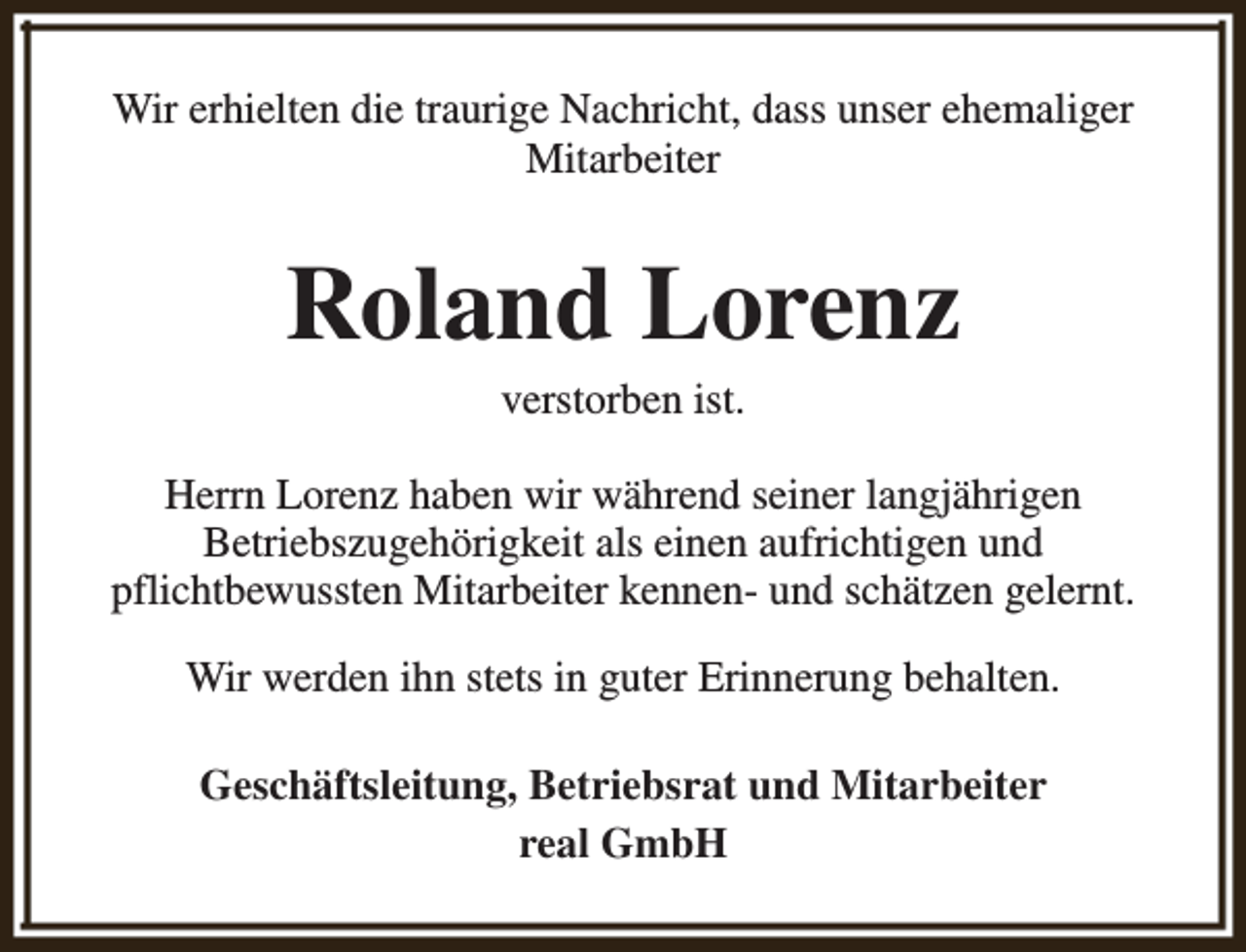 <p>Wir erhielten die traurige Nachricht, dass unser ehemaliger<br />Mitarbeiter</p><p>Roland Lorenz<br />verstorben ist.</p><p>Herrn Lorenz haben wir während seiner langjährigen<br />Betriebszugehörigkeit als einen aufrichtigen und<br />pflichtbewussten Mitarbeiter kennen- und schätzen gelernt.<br />Wir werden ihn stets in guter Erinnerung behalten.<br />Geschäftsleitung, Betriebsrat und Mitarbeiter<br />real GmbH</p>